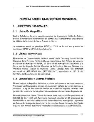 Plan de Desarrollo Municipal (PDM), Municipio de Cuatro Cañadas




         PRIMERA PARTE: DIAGNOSTICO MUNICIPAL

1     ASPECTOS ESPACIALES

1.1 Ubicación Geográfica
Cuatro Cañadas es la sexta sección municipal de la provincia Ñuflo de Chávez,
situada al noreste del departamento de Santa Cruz, se encuentra a una distancia
de 104 Km. de la ciudad de Santa Cruz de la Sierra.

Se encuentra entre los paralelos 16º20’ y 17º25’ de latitud sur y entre los
meridianos 62º20’ y 63º15’ de longitud oeste.

1.2 Límites Territoriales
El municipio de Cuatro Cañadas limita al Norte con la Tercera y Cuarta Sección
Municipal de la Provincia Ñuflo de Chavez, San Julián y San Antonio de Lomerío;
al Sur con el Municipio de Pailón, al Este con el Municipio de San Miguel y al
Oeste con la Segunda Sección Municipal de la Provincia Warnes Okinawa y la
Provincia Andrés Ibáñez. El municipio Cuatro Cañadas tiene una extensión
territorial de 457.397,65 Has. (4.573,98 Km²), equivalente al 1,23 % del
territorio del Departamento de Santa Cruz.

1.3 Comunidades y Centros Poblados
El territorio de la Republica de Bolivia se divide políticamente en Departamentos,
Provincias. Las Provincias se dividen en secciones y estas a su vez en cantones o
distritos. La ley de Participación Popular en su artículo segundo, delimita como
jurisdicción territorial de los gobiernos municipales a las secciones de provincias.

El Departamento de Santa Cruz de la Sierra, tiene una extensión aproximada de
370.620,00 km² (33% del Territorio Nacional), dividido en 15 provincias. La
Provincia Ñuflo de Chávez esta dividida en seis secciones municipales: La primera
es Concepción, la segunda San Javier, la tercera San Ramón, la cuarta San Julián,
la quinta San Antonio de Lomerío y la secta sección municipal es Cuatro Cañadas.



                                                                                    20
Honorable Alcaldía Municipal - ECOTHESIS SRL
 
