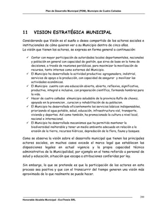 Plan de Desarrollo Municipal (PDM), Municipio de Cuatro Cañadas




11       VISION ESTRATÉGICA MUNICIPAL
Considerando que Visión es el sueño o deseo compartido de los actores sociales e
institucionales de cómo quieren ver a su Municipio dentro de cinco años.
La visión que tienen los actores, se expresa en forma general a continuación:

    Contar con mayor participación de autoridades locales departamentales, nacionales
     y población en general con capacidad de gestión, que sirva de base en la toma de
     decisiones, a través de reuniones periódicas, para maximizar la movilización de
     recursos, tanto internos como externos del Municipio.
    El Municipio ha desarrollado la actividad productiva: agroganadero, indistrial,
     servicios de apoyo a la producción, con capacidad de asegurar y movilizar las
     actividades económicas.
    El Municipio cuenta con una educación abierta, abierta, reflexiva, significativa,
     productiva, integral e inclusiva, con preparación científica, formando hombres para
     la vida.
    Hacer de cuatro cañadas elmunicipio saludable de la provincia ñuflo de chavez,
     apoyado en la prevencion , curacion y rehabilitación de su poblacion.
    El Municipio ha desarrollado eficientemente los servicios básicos indispensables,
     priorizando el agua potable, salud, educación, infraestructura vial, transporte,
     vivienda y deportes. Así como también, ha promocionado la cultura a nivel local,
     nacional e internacional.
    El Municipio ha desarrollado mecanismos que ha permitido mantener la
     biodiversidad inalterable y tener un medio ambiente adecuado en relación a la
     erosión de la tierra, recursos hídricos, depredación de la flora, fauna y bosques.

Como se observa la visión sobre el desarrollo municipal que tienen los principales
actores sociales, en muchos casos excede el marco legal que establecen las
disposiciones legales en actual vigencia y la propia capacidad técnico
administrativa de la Municipalidad, por ejemplo en el tema referido a personal de
salud y educación, situación que escapa a atribuciones conferidas por ley.

Sin embargo, lo que se pretende es que la participación de los actores en este
proceso sea positiva y que con el transcurrir del tiempo generen una visión más
aproximada de lo que realmente se puede hacer.




                                                                                     200
Honorable Alcaldía Municipal - EcoThesis SRL
 