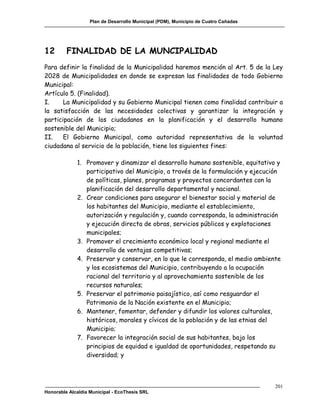 Plan de Desarrollo Municipal (PDM), Municipio de Cuatro Cañadas




12       FINALIDAD DE LA MUNCIPALIDAD
Para definir la finalidad de la Municipalidad haremos mención al Art. 5 de la Ley
2028 de Municipalidades en donde se expresan las finalidades de todo Gobierno
Municipal:
Artículo 5. (Finalidad).
I.     La Municipalidad y su Gobierno Municipal tienen como finalidad contribuir a
la satisfacción de las necesidades colectivas y garantizar la integración y
participación de los ciudadanos en la planificación y el desarrollo humano
sostenible del Municipio;
II.    El Gobierno Municipal, como autoridad representativa de la voluntad
ciudadana al servicio de la población, tiene los siguientes fines:

             1. Promover y dinamizar el desarrollo humano sostenible, equitativo y
                participativo del Municipio, a través de la formulación y ejecución
                de políticas, planes, programas y proyectos concordantes con la
                planificación del desarrollo departamental y nacional.
             2. Crear condiciones para asegurar el bienestar social y material de
                los habitantes del Municipio, mediante el establecimiento,
                autorización y regulación y, cuando corresponda, la administración
                y ejecución directa de obras, servicios públicos y explotaciones
                municipales;
             3. Promover el crecimiento económico local y regional mediante el
                desarrollo de ventajas competitivas;
             4. Preservar y conservar, en lo que le corresponda, el medio ambiente
                y los ecosistemas del Municipio, contribuyendo a la ocupación
                racional del territorio y al aprovechamiento sostenible de los
                recursos naturales;
             5. Preservar el patrimonio paisajístico, así como resguardar el
                Patrimonio de la Nación existente en el Municipio;
             6. Mantener, fomentar, defender y difundir los valores culturales,
                históricos, morales y cívicos de la población y de las etnias del
                Municipio;
             7. Favorecer la integración social de sus habitantes, bajo los
                principios de equidad e igualdad de oportunidades, respetando su
                diversidad; y



                                                                                     201
Honorable Alcaldía Municipal - EcoThesis SRL
 