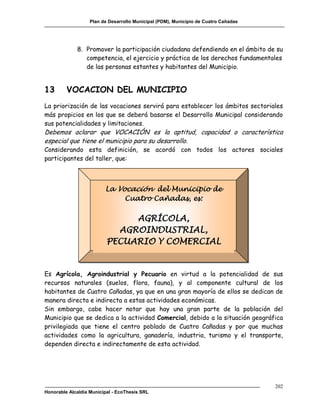 Plan de Desarrollo Municipal (PDM), Municipio de Cuatro Cañadas




             8. Promover la participación ciudadana defendiendo en el ámbito de su
                competencia, el ejercicio y práctica de los derechos fundamentales
                de las personas estantes y habitantes del Municipio.


13       VOCACION DEL MUNICIPIO
La priorización de las vocaciones servirá para establecer los ámbitos sectoriales
más propicios en los que se deberá basarse el Desarrollo Municipal considerando
sus potencialidades y limitaciones.
Debemos aclarar que VOCACIÓN es la aptitud, capacidad o característica
especial que tiene el municipio para su desarrollo.
Considerando esta definición, se acordó con todos los actores sociales
participantes del taller, que:



                         La Vocación del Municipio de
                              Cuatro Cañadas, es:

                               AGRÍCOLA,
                            AGROINDUSTRIAL,
                          PECUARIO Y COMERCIAL


Es Agrícola, Agroindustrial y Pecuario en virtud a la potencialidad de sus
recursos naturales (suelos, flora, fauna), y al componente cultural de los
habitantes de Cuatro Cañadas, ya que en una gran mayoría de ellos se dedican de
manera directa e indirecta a estas actividades económicas.
Sin embargo, cabe hacer notar que hay una gran parte de la población del
Municipio que se dedica a la actividad Comercial, debido a la situación geográfica
privilegiada que tiene el centro poblado de Cuatro Cañadas y por que muchas
actividades como la agricultura, ganadería, industria, turismo y el transporte,
dependen directa e indirectamente de esta actividad.




                                                                                     202
Honorable Alcaldía Municipal - EcoThesis SRL
 
