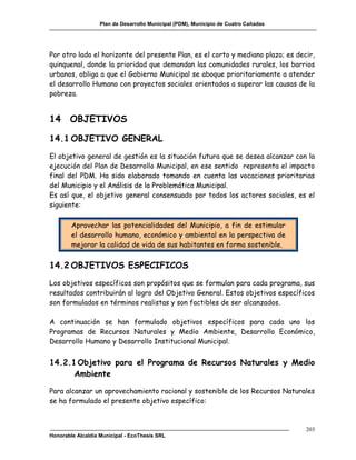Plan de Desarrollo Municipal (PDM), Municipio de Cuatro Cañadas




Por otro lado el horizonte del presente Plan, es el corto y mediano plazo; es decir,
quinquenal, donde la prioridad que demandan las comunidades rurales, los barrios
urbanos, obliga a que el Gobierno Municipal se aboque prioritariamente a atender
el desarrollo Humano con proyectos sociales orientados a superar las causas de la
pobreza.


14 OBJETIVOS

14.1 OBJETIVO GENERAL
El objetivo general de gestión es la situación futura que se desea alcanzar con la
ejecución del Plan de Desarrollo Municipal, en ese sentido representa el impacto
final del PDM. Ha sido elaborado tomando en cuenta las vocaciones prioritarias
del Municipio y el Análisis de la Problemática Municipal.
Es así que, el objetivo general consensuado por todos los actores sociales, es el
siguiente:

        Aprovechar las potencialidades del Municipio, a fin de estimular
        el desarrollo humano, económico y ambiental en la perspectiva de
        mejorar la calidad de vida de sus habitantes en forma sostenible.


14.2 OBJETIVOS ESPECIFICOS
Los objetivos específicos son propósitos que se formulan para cada programa, sus
resultados contribuirán al logro del Objetivo General. Estos objetivos específicos
son formulados en términos realistas y son factibles de ser alcanzados.

A continuación se han formulado objetivos específicos para cada uno los
Programas de Recursos Naturales y Medio Ambiente, Desarrollo Económico,
Desarrollo Humano y Desarrollo Institucional Municipal.


14.2.1 Objetivo para el Programa de Recursos Naturales y Medio
      Ambiente

Para alcanzar un aprovechamiento racional y sostenible de los Recursos Naturales
se ha formulado el presente objetivo específico:



                                                                                     203
Honorable Alcaldía Municipal - EcoThesis SRL
 