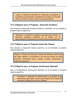 Plan de Desarrollo Municipal (PDM), Municipio de Cuatro Cañadas




         “Lograr un desarrollo sostenible en el Municipio, protegiendo el
         ecosistema y aprovechando racionalmente los suelos, los recursos
         hídricos, la flora, la fauna y otros recursos potenciales”.



14.2.2 Objetivo para el Programa Desarrollo Económico

Para alcanzar un desarrollo económico armónico y sostenible, se ha formulado el
presente objetivo específico:

         “Dinamizar la estructura económica municipal para alcanzar el
         desarrollo económico sostenible en el tiempo con el
         aprovechamiento del potencial de todos los sectores productivos”


14.2.3 Objetivo para el Programa Desarrollo Humano

Para alcanzar un Desarrollo Humano equitativo, se ha formulado el presente
objetivo específico:

      “Mejorar el Índice de Desarrollo Humano del Municipio, permitiendo
      una mayor equidad y accesibilidad a los servicios básicos de salud,
      educación, saneamiento básico, energía, vivienda, comunicación y
      empleos permanentes”.


14.2.4 Objetivo para el Programa Institucional Municipal

Para el fortalecimiento Institucional Municipal, se ha formulado el presente
objetivo específico:

            “Fortalecer la capacidad de administración y de gestión de las
            instituciones, para lograr un marco participativo en el desarrollo
            sostenible del Municipio de Cuatro Cañadas”




                                                                                     204
Honorable Alcaldía Municipal - EcoThesis SRL
 
