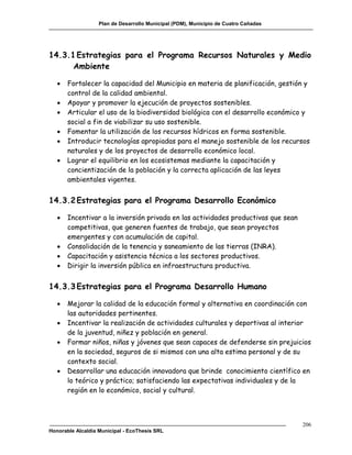Plan de Desarrollo Municipal (PDM), Municipio de Cuatro Cañadas




14.3.1 Estrategias para el Programa Recursos Naturales y Medio
      Ambiente

      Fortalecer la capacidad del Municipio en materia de planificación, gestión y
       control de la calidad ambiental.
      Apoyar y promover la ejecución de proyectos sostenibles.
      Articular el uso de la biodiversidad biológica con el desarrollo económico y
       social a fin de viabilizar su uso sostenible.
      Fomentar la utilización de los recursos hídricos en forma sostenible.
      Introducir tecnologías apropiadas para el manejo sostenible de los recursos
       naturales y de los proyectos de desarrollo económico local.
      Lograr el equilibrio en los ecosistemas mediante la capacitación y
       concientización de la población y la correcta aplicación de las leyes
       ambientales vigentes.


14.3.2 Estrategias para el Programa Desarrollo Económico

      Incentivar a la inversión privada en las actividades productivas que sean
       competitivas, que generen fuentes de trabajo, que sean proyectos
       emergentes y con acumulación de capital.
      Consolidación de la tenencia y saneamiento de las tierras (INRA).
      Capacitación y asistencia técnica a los sectores productivos.
      Dirigir la inversión pública en infraestructura productiva.


14.3.3 Estrategias para el Programa Desarrollo Humano

      Mejorar la calidad de la educación formal y alternativa en coordinación con
       las autoridades pertinentes.
      Incentivar la realización de actividades culturales y deportivas al interior
       de la juventud, niñez y población en general.
      Formar niños, niñas y jóvenes que sean capaces de defenderse sin prejuicios
       en la sociedad, seguros de si mismos con una alta estima personal y de su
       contexto social.
      Desarrollar una educación innovadora que brinde conocimiento científico en
       lo teórico y práctico; satisfaciendo las expectativas individuales y de la
       región en lo económico, social y cultural.



                                                                                     206
Honorable Alcaldía Municipal - EcoThesis SRL
 
