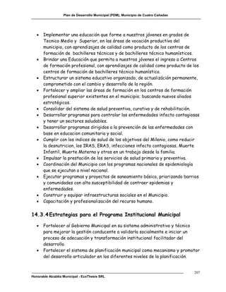 Plan de Desarrollo Municipal (PDM), Municipio de Cuatro Cañadas




      Implementar una educación que forme a nuestros jóvenes en grados de
       Tecnico Medio y Superior, en las áreas de vocación productiva del
       municipio, con aprendizajes de calidad como producto de los centros de
       formación de bachilleres técnicos y de bachilleres técnico humanísticos.
      Brindar una Educación que permita a nuestros jóvenes el ingreso a Centros
       de formación profesional, con aprendizajes de calidad como producto de los
       centros de formación de bachilleres técnico humanístico.
      Estructurar un sistema educativo organizado, de actualizáción permanente,
       comprometido con el cambio y desarrollo de la región.
      Fortalecer y ampliar las áreas de formación en los centros de formación
       profesional superior existentes en el municipio; buscando nuevos aliados
       estratégicos.
      Consolidar del sistema de salud preventiva, curativa y de rehabilitación.
      Desarrollar programas para controlar las enfermedades infecto contagiosas
       y tener un sectores saludables.
      Desarrollar programas dirigidos a la prevención de las enfermedades con
       base en educacion comunitaria y social.
      Cumplir con los indices de salud de los objetivos del Milenio, como reducir
       la desnutricion, los IRAS, ERAS, infecciones infecto contagiosas, Muerte
       Infantil, Muerte Materna y otros en un trabajo desde la familia.
      Impulsar la prestación de los servicios de salud primaria y preventiva.
      Coordinación del Municipio con los programas nacionales de epidemiología
       que se ejecutan a nivel nacional.
      Ejecutar programas y proyectos de saneamiento básico, priorizando barrios
       y comunidades con alta susceptibilidad de contraer epidemias y
       enfermedades.
      Construir y equipar infraestructuras sociales en el Municipio.
      Capacitación y profesionalización del recurso humano.


14.3.4 Estrategias para el Programa Institucional Municipal

      Fortalecer al Gobierno Municipal en su sistema administrativo y técnico
       para mejorar la gestión conducente a validarla socialmente e iniciar un
       proceso de adecuación y transformación institucional facilitador del
       desarrollo.
      Fortalecer el sistema de planificación municipal como mecanismo y promotor
       del desarrollo articulador en los diferentes niveles de la planificación.


                                                                                     207
Honorable Alcaldía Municipal - EcoThesis SRL
 