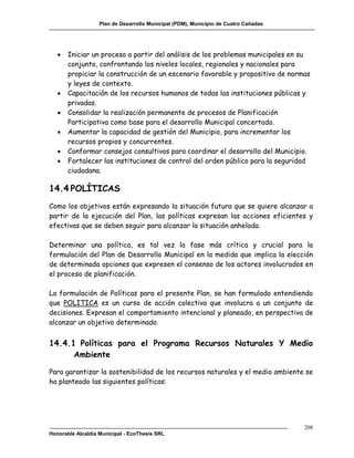 Plan de Desarrollo Municipal (PDM), Municipio de Cuatro Cañadas




      Iniciar un proceso a partir del análisis de los problemas municipales en su
       conjunto, confrontando los niveles locales, regionales y nacionales para
       propiciar la construcción de un escenario favorable y propositivo de normas
       y leyes de contexto.
      Capacitación de los recursos humanos de todas las instituciones públicas y
       privadas.
      Consolidar la realización permanente de procesos de Planificación
       Participativa como base para el desarrollo Municipal concertado.
      Aumentar la capacidad de gestión del Municipio, para incrementar los
       recursos propios y concurrentes.
      Conformar consejos consultivos para coordinar el desarrollo del Municipio.
      Fortalecer las instituciones de control del orden público para la seguridad
       ciudadana.

14.4 POLÍTICAS
Como los objetivos están expresando la situación futura que se quiere alcanzar a
partir de la ejecución del Plan, las políticas expresan las acciones eficientes y
efectivas que se deben seguir para alcanzar la situación anhelada.

Determinar una política, es tal vez la fase más crítica y crucial para la
formulación del Plan de Desarrollo Municipal en la medida que implica la elección
de determinada opciones que expresen el consenso de los actores involucrados en
el proceso de planificación.

La formulación de Políticas para el presente Plan, se han formulado entendiendo
que POLITICA es un curso de acción colectiva que involucra a un conjunto de
decisiones. Expresan el comportamiento intencional y planeado, en perspectiva de
alcanzar un objetivo determinado.


14.4.1 Políticas para el Programa Recursos Naturales Y Medio
      Ambiente

Para garantizar la sostenibilidad de los recursos naturales y el medio ambiente se
ha planteado las siguientes políticas:




                                                                                     208
Honorable Alcaldía Municipal - EcoThesis SRL
 