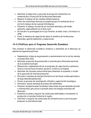 Plan de Desarrollo Municipal (PDM), Municipio de Cuatro Cañadas




      Gestionar el desarrollo y ejecución de proyectos tendientes a la
       conservación y Protección de los Recursos Naturales.
      Mejorar el manejo de los residuos sólidos (basura).
      Crear las condiciones técnicas y económicas para la realización de un
       correcto manejo de las cuencas hidrológicas.
      Fomentar el manejo racional de los recursos naturales y del medio
       ambiente, especialmente en el área rural.
      En función a lo promulgado en la Ley Forestal, se debe crear y fortalecer la
       UFM.
      Crear la instancia de capacitación sobre la temática de los Recursos
       Naturales, gestión ambiental y conservación.


14.4.2 Políticas para el Programa Desarrollo Económico

Para alcanzar el desarrollo económico armónico y sostenible en el Municipio se
plantea las siguientes políticas:

      Implementar el plan de mejoramiento y mantenimiento de la red de caminos
       vecinales (Plan Vial).
      Gestionar proyectos de preinversión e inversión para diferentes sectores
       de la economía municipal.
      Elaboración e implementación de un programa de capacitación y asistencia
       técnica a los sectores forestal, pecuario, turístico y artesanal.
      Gestionar los recursos concurrentes para dinamizar la economía, a través
       de la ejecución de diversos proyectos.
      Introducir sistemas de energía alternativa en las áreas rurales apartadas y
       de baja densidad poblacional.
      Iniciar un proceso de investigación, difusión y capacitación tecnológica.
      Introducir nuevos sistemas de producción sostenibles.
      Promover las plantaciones forestales comerciales de gran demanda nacional
       e internacional, para aliviar la presión sobre los bosques naturales del
       Municipio.
      Fomentar acciones y mejorar las condiciones destinadas a incrementar la
       producción y la productividad de la región.
      Contribuir a mejorar las condiciones de infraestructura y servicios para
       promover la inversión privada.



                                                                                     209
Honorable Alcaldía Municipal - EcoThesis SRL
 