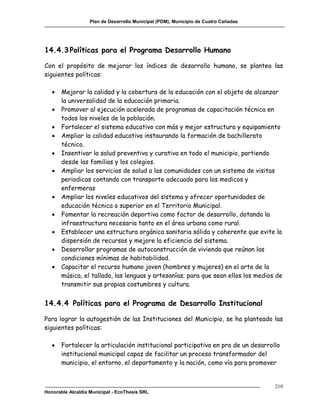 Plan de Desarrollo Municipal (PDM), Municipio de Cuatro Cañadas




14.4.3 Políticas para el Programa Desarrollo Humano

Con el propósito de mejorar los índices de desarrollo humano, se plantea las
siguientes políticas:

      Mejorar la calidad y la cobertura de la educación con el objeto de alcanzar
       la universalidad de la educación primaria.
      Promover al ejecución acelerada de programas de capacitación técnica en
       todos los niveles de la población.
      Fortalecer el sistema educativo con más y mejor estructura y equipamiento
      Ampliar la calidad educativa instaurando la formación de bachillerato
       técnico.
      Insentivar la salud preventiva y curativa en todo el municipio, partiendo
       desde las familias y los colegios.
      Ampliar los servicios de salud a las comunidades con un sistema de visitas
       periodicas contando con transporte adecuado para los medicos y
       enfermeras
      Ampliar los niveles educativos del sistema y ofrecer oportunidades de
       educación técnica o superior en el Territorio Municipal.
      Fomentar la recreación deportiva como factor de desarrollo, dotando la
       infraestructura necesaria tanto en el área urbana como rural.
      Establecer una estructura orgánica sanitaria sólida y coherente que evite la
       dispersión de recursos y mejore la eficiencia del sistema.
      Desarrollar programas de autoconstrucción de vivienda que reúnan las
       condiciones mínimas de habitabilidad.
      Capacitar el recurso humano joven (hombres y mujeres) en el arte de la
       música, el tallado, las lenguas y artesanías; para que sean ellos los medios de
       transmitir sus propias costumbres y cultura.


14.4.4 Políticas para el Programa de Desarrollo Institucional

Para lograr la autogestión de las Instituciones del Municipio, se ha planteado las
siguientes políticas:

      Fortalecer la articulación institucional participativa en pro de un desarrollo
       institucional municipal capaz de facilitar un proceso transformador del
       municipio, el entorno, el departamento y la nación, como vía para promover


                                                                                     210
Honorable Alcaldía Municipal - EcoThesis SRL
 