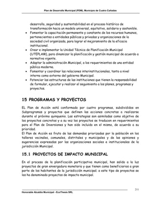 Plan de Desarrollo Municipal (PDM), Municipio de Cuatro Cañadas




       desarrollo, seguridad y sustentabilidad en el proceso histórico de
       transformación hacia un modelo universal, equitativo, solidario y sostenible.
      Fomentar la capacitación permanente y constante de los recursos humanos,
       pertenecientes a entidades públicas y privadas y organizaciones de la
       sociedad civil organizada, para lograr el mejoramiento de la eficacia
       institucional.
      Crear e implementar la Unidad Técnica de Planificación Municipal
       (UTEPLAM), para dinamizar la planificación y gestión municipal de acuerdo a
       normativa vigente.
      Adaptar la administración Municipal, a los requerimientos de una entidad
       pública moderna.
      Fomentar y coordinar las relaciones interinstitucionales, tanto a nivel
       interno como externo del gobierno Municipal.
      Potenciar las estructuras de las instituciones que tienen la responsabilidad
       de formular, ejecutar y realizar el seguimiento a los planes, programas y
       proyectos.


15 PROGRAMAS Y PROYECTOS
EL Plan de Acción está conformado por cuatro programas, subdivididos en
Subprogramas y proyectos que definen las acciones concretas a realizarse
durante el próximo quinquenio. Las estrategias son asimiladas como objetivo de
los proyectos concretos y a su vez los proyectos se traducen en requerimientos
para el Plan de Inversiones y han sido incluido en el mismo, de acuerdo a su
prioridad.
El Plan de Acción es fruto de las demandas priorizadas por la población en los
talleres vecinales, comunales, distritales y municipales y de las opiniones y
sugerencias expresadas por las organizaciones sociales e institucionales de la
jurisdicción Municipal.

15.1 PROYECTOS DE IMPACTO MUNICIPAL
En el proceso de la planificación participativa municipal, han salido a la luz
proyectos de gran envergadura monetaria y que tienen como beneficiarios a gran
parte de los habitantes de la jurisdicción municipal; a este tipo de proyectos se
los ha denominado proyectos de impacto municipal.



                                                                                     211
Honorable Alcaldía Municipal - EcoThesis SRL
 