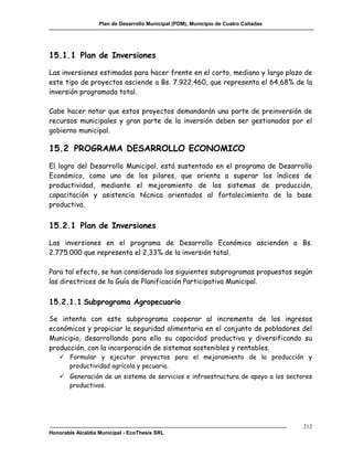 Plan de Desarrollo Municipal (PDM), Municipio de Cuatro Cañadas




15.1.1 Plan de Inversiones

Las inversiones estimadas para hacer frente en el corto, mediano y largo plazo de
este tipo de proyectos asciende a Bs. 7.922.460, que representa el 64,68% de la
inversión programada total.

Cabe hacer notar que estos proyectos demandarán una parte de preinversión de
recursos municipales y gran parte de la inversión deben ser gestionados por el
gobierno municipal.

15.2 PROGRAMA DESARROLLO ECONOMICO
El logro del Desarrollo Municipal, está sustentado en el programa de Desarrollo
Económico, como uno de los pilares, que orienta a superar los índices de
productividad, mediante el mejoramiento de los sistemas de producción,
capacitación y asistencia técnica orientados al fortalecimiento de la base
productiva.


15.2.1 Plan de Inversiones

Las inversiones en el programa de Desarrollo Económico ascienden a Bs.
2.775.000 que representa el 2,33% de la inversión total.

Para tal efecto, se han considerado los siguientes subprogramas propuestos según
las directrices de la Guía de Planificación Participativa Municipal.

15.2.1.1 Subprograma Agropecuario

Se intenta con este subprograma cooperar al incremento de los ingresos
económicos y propiciar la seguridad alimentaria en el conjunto de pobladores del
Municipio, desarrollando para ello su capacidad productiva y diversificando su
producción, con la incorporación de sistemas sostenibles y rentables.
    Formular y ejecutar proyectos para el mejoramiento de la producción y
     productividad agrícola y pecuaria.
    Generación de un sistema de servicios e infraestructura de apoyo a los sectores
     productivos.




                                                                                     212
Honorable Alcaldía Municipal - EcoThesis SRL
 