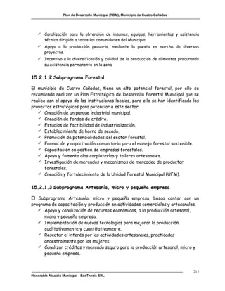 Plan de Desarrollo Municipal (PDM), Municipio de Cuatro Cañadas




    Canalización para la obtención de insumos, equipos, herramientas y asistencia
     técnica dirigida a todas las comunidades del Municipio.
    Apoyo a la producción pecuaria, mediante la puesta en marcha de diversos
     proyectos.
    Incentivo a la diversificación y calidad de la producción de alimentos procurando
     su existencia permanente en la zona


15.2.1.2 Subprograma Forestal

El municipio de Cuatro Cañadas, tiene un alto potencial forestal, por ello se
recomienda realizar un Plan Estratégico de Desarrollo Forestal Municipal que se
realice con el apoyo de las instituciones locales, para ello se han identificado los
proyectos estratégicos para potenciar a este sector.
    Creación de un parque industrial municipal.
    Creación de fondos de crédito.
    Estudios de factibilidad de industrialización.
    Establecimiento de horno de secado.
    Promoción de potencialidades del sector forestal.
    Formación y capacitación comunitaria para el manejo forestal sostenible.
    Capacitación en gestión de empresas forestales.
    Apoyo y fomento alas carpinterías y talleres artesanales.
    Investigación de mercados y mecanismos de mercadeo de productor
       forestales.
    Creación y fortalecimiento de la Unidad Forestal Municipal (UFM).

15.2.1.3 Subprograma Artesanía, micro y pequeña empresa

El Subprograma Artesanía, micro y pequeña empresa, busca contar con un
programa de capacitación y producción en actividades comerciales y artesanales.
    Apoyo y canalización de recursos económicos, a la producción artesanal,
      micro y pequeña empresa.
    Implementación de nuevas tecnologías para mejorar la producción
      cualitativamente y cuantitativamente.
    Rescatar el interés por las actividades artesanales, practicadas
      ancestralmente por las mujeres.
    Canalizar créditos y mercado seguro para la producción artesanal, micro y
      pequeña empresa.



                                                                                     213
Honorable Alcaldía Municipal - EcoThesis SRL
 