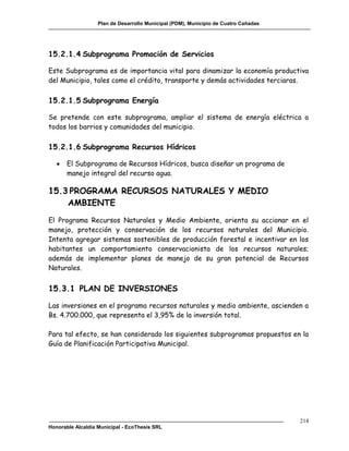 Plan de Desarrollo Municipal (PDM), Municipio de Cuatro Cañadas




15.2.1.4 Subprograma Promoción de Servicios

Este Subprograma es de importancia vital para dinamizar la economía productiva
del Municipio, tales como el crédito, transporte y demás actividades terciaras.

15.2.1.5 Subprograma Energía

Se pretende con este subprograma, ampliar el sistema de energía eléctrica a
todos los barrios y comunidades del municipio.

15.2.1.6 Subprograma Recursos Hídricos

      El Subprograma de Recursos Hídricos, busca diseñar un programa de
       manejo integral del recurso agua.

15.3 PROGRAMA RECURSOS NATURALES Y MEDIO
    AMBIENTE
El Programa Recursos Naturales y Medio Ambiente, orienta su accionar en el
manejo, protección y conservación de los recursos naturales del Municipio.
Intenta agregar sistemas sostenibles de producción forestal e incentivar en los
habitantes un comportamiento conservacionista de los recursos naturales;
además de implementar planes de manejo de su gran potencial de Recursos
Naturales.


15.3.1 PLAN DE INVERSIONES

Las inversiones en el programa recursos naturales y medio ambiente, ascienden a
Bs. 4.700.000, que representa el 3,95% de la inversión total.

Para tal efecto, se han considerado los siguientes subprogramas propuestos en la
Guía de Planificación Participativa Municipal.




                                                                                     214
Honorable Alcaldía Municipal - EcoThesis SRL
 