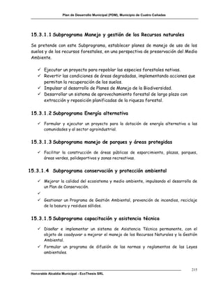 Plan de Desarrollo Municipal (PDM), Municipio de Cuatro Cañadas




 15.3.1.1 Subprograma Manejo y gestión de los Recursos naturales

 Se pretende con este Subprograma, establecer planes de manejo de uso de los
 suelos y de los recursos forestales, en una perspectiva de preservación del Medio
 Ambiente.

     Ejecutar un proyecto para repoblar las especies forestales nativas.
     Revertir las condiciones de áreas degradadas, implementando acciones que
      permitan la recuperación de los suelos.
     Impulsar al desarrollo de Planes de Manejo de la Biodiversidad.
     Desarrollar un sistema de aprovechamiento forestal de largo plazo con
      extracción y reposición planificadas de la riqueza forestal.

 15.3.1.2 Subprograma Energía alternativa

     Formular y ejecutar un proyecto para la dotación de energía alternativa a las
      comunidades y al sector agroindustrial.


 15.3.1.3 Subprograma manejo de parques y áreas protegidas

     Facilitar la construcción de áreas públicas de esparcimiento, plazas, parques,
      áreas verdes, polideportivos y zonas recreativas.


15.3.1.4 Subprograma conservación y protección ambiental

     Mejorar la calidad del ecosistema y medio ambiente, impulsando el desarrollo de
      un Plan de Conservación.
    
     Gestionar un Programa de Gestión Ambiental, prevención de incendios, reciclaje
      de la basura y residuos sólidos.


 15.3.1.5 Subprograma capacitación y asistencia técnica

     Diseñar e implementar un sistema de Asistencia Técnica permanente, con el
      objeto de coadyuvar a mejorar el manejo de los Recursos Naturales y la Gestión
      Ambiental.
     Formular un programa de difusión de las normas y reglamentos de las Leyes
      ambientales.



                                                                                      215
 Honorable Alcaldía Municipal - EcoThesis SRL
 