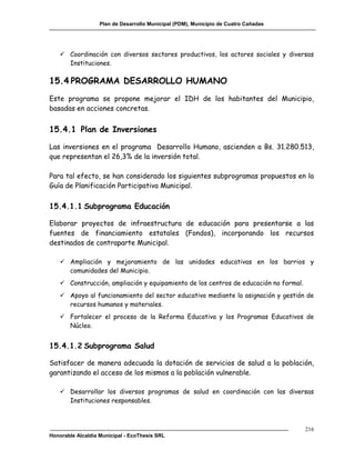 Plan de Desarrollo Municipal (PDM), Municipio de Cuatro Cañadas




    Coordinación con diversos sectores productivos, los actores sociales y diversas
     Instituciones.

15.4 PROGRAMA DESARROLLO HUMANO
Este programa se propone mejorar el IDH de los habitantes del Municipio,
basadas en acciones concretas.


15.4.1 Plan de Inversiones

Las inversiones en el programa Desarrollo Humano, ascienden a Bs. 31.280.513,
que representan el 26,3% de la inversión total.

Para tal efecto, se han considerado los siguientes subprogramas propuestos en la
Guía de Planificación Participativa Municipal.

15.4.1.1 Subprograma Educación

Elaborar proyectos de infraestructura de educación para presentarse a las
fuentes de financiamiento estatales (Fondos), incorporando los recursos
destinados de contraparte Municipal.

    Ampliación y mejoramiento de las unidades educativas en los barrios y
     comunidades del Municipio.
    Construcción, ampliación y equipamiento de los centros de educación no formal.
    Apoyo al funcionamiento del sector educativo mediante la asignación y gestión de
     recursos humanos y materiales.
    Fortalecer el proceso de la Reforma Educativa y los Programas Educativos de
     Núcleo.


15.4.1.2 Subprograma Salud

Satisfacer de manera adecuada la dotación de servicios de salud a la población,
garantizando el acceso de los mismos a la población vulnerable.

    Desarrollar los diversos programas de salud en coordinación con las diversas
     Instituciones responsables.



                                                                                      216
Honorable Alcaldía Municipal - EcoThesis SRL
 