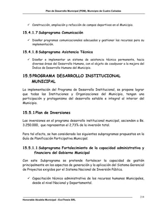 Plan de Desarrollo Municipal (PDM), Municipio de Cuatro Cañadas




    Construcción, ampliación y refacción de campos deportivos en el Municipio.

15.4.1.7 Subprograma Comunicación

    Diseñar programas comunicacionales adecuados y gestionar los recursos para su
     implementación.

15.4.1.8 Subprograma Asistencia Técnica

    Diseñar e implementar un sistema de asistencia técnica permanente, hacia
     diversas áreas del Desarrollo Humano, con el objeto de coadyuvar a la mejora del
     Índice de Desarrollo Humano del Municipio.

15.5 PROGRAMA DESARROLLO INSTITUCIONAL
    MUNICIPAL
La implementación del Programa de Desarrollo Institucional, se propone lograr
que todas las Instituciones y Organizaciones del Municipio, tengan una
participación y protagonismo del desarrollo estable e integral al interior del
Municipio.


15.5.1 Plan de Inversiones

Las inversiones en el programa desarrollo institucional municipal, ascienden a Bs.
3.250.000, que representan el 2,73% de la inversión total.

Para tal efecto, se han considerado los siguientes subprogramas propuestos en la
Guía de Planificación Participativa Municipal.

15.5.1.1 Subprograma Fortalecimiento de la capacidad administrativa y
      financiera del Gobierno Municipal

Con este Subprograma se pretende fortalecer la capacidad de gestión
principalmente en los aspectos de generación y la aplicación del Sistema Gerencial
de Proyectos exigidos por el Sistema Nacional de Inversión Pública.

    Capacitación técnico administrativa de los recursos humanos Municipales,
     desde el nivel Nacional y Departamental.



                                                                                     218
Honorable Alcaldía Municipal - EcoThesis SRL
 