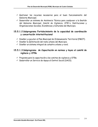 Plan de Desarrollo Municipal (PDM), Municipio de Cuatro Cañadas




    Gestionar los recursos necesarios para el buen funcionamiento del
     Gobierno Municipal.
    Desarrollar un sistema de Asistencia Técnica para coadyuvar a la Gestión
     del Gobierno Municipal, Comité de Vigilancia, OTB´s, Instituciones y
     Organizaciones Sociales, Económicas y Culturales del Municipio.

15.5.1.2 Subprograma Fortalecimiento de la capacidad de coordinación
      y concertación interinstitucional

    Diseñar y ejecutar el Plan Municipal de Ordenamiento Territorial (PMOT).
    Diseñar la delimitación del radio urbano del Municipio.
    Diseñar un sistema integral de catastro urbano y rural.

15.5.1.3 Subprograma de Capacitación en normas y leyes al comité de
      vigilacia y OTBs

    Programa para la capacitación a los comites de vigilancia y OTBs.
    Desarrollar un Servicio de Apoyo al Control Social (SACS).




                                                                                     219
Honorable Alcaldía Municipal - EcoThesis SRL
 