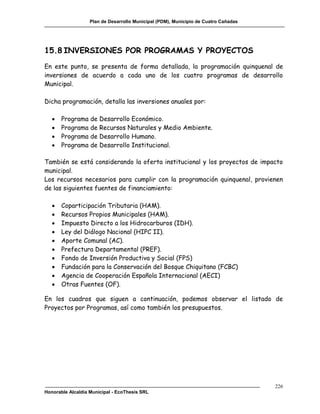 Plan de Desarrollo Municipal (PDM), Municipio de Cuatro Cañadas




15.8 INVERSIONES POR PROGRAMAS Y PROYECTOS
En este punto, se presenta de forma detallada, la programación quinquenal de
inversiones de acuerdo a cada uno de los cuatro programas de desarrollo
Municipal.

Dicha programación, detalla las inversiones anuales por:

      Programa de Desarrollo Económico.
      Programa de Recursos Naturales y Medio Ambiente.
      Programa de Desarrollo Humano.
      Programa de Desarrollo Institucional.

También se está considerando la oferta institucional y los proyectos de impacto
municipal.
Los recursos necesarios para cumplir con la programación quinquenal, provienen
de las siguientes fuentes de financiamiento:

      Coparticipación Tributaria (HAM).
      Recursos Propios Municipales (HAM).
      Impuesto Directo a los Hidrocarburos (IDH).
      Ley del Diálogo Nacional (HIPC II).
      Aporte Comunal (AC).
      Prefectura Departamental (PREF).
      Fondo de Inversión Productiva y Social (FPS)
      Fundación para la Conservación del Bosque Chiquitano (FCBC)
      Agencia de Cooperación Española Internacional (AECI)
      Otras Fuentes (OF).

En los cuadros que siguen a continuación, podemos observar el listado de
Proyectos por Programas, así como también los presupuestos.




                                                                                     226
Honorable Alcaldía Municipal - EcoThesis SRL
 