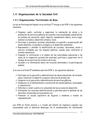 Plan de Desarrollo Municipal (PDM), Municipio de Cuatro Cañadas




1.4 Organizaciones de la Sociedad Civil

1.4.1 Organizaciones Territoriales de Base

La ley de Participación Popular en su artículo 7º otorga a las OTB´s los siguientes
derechos:

   ✓ Proponer, pedir, controlar y supervisar la realización de obras y la
     prestación de servicios públicos de acuerdo a las necesidades comunitarias,
     en sistema de educación, salud, deporte, saneamiento básico, micro-riego,
     caminos vecinales y desarrollo urbano y rural.
   ✓ Participar y promover acciones relacionada a la gestión y preservación del
     medio ambiente, el equilibrio ecológico y el desarrollo sostenible.
   ✓ Representar y obtener la modificación de acciones, decisiones, obras o
     servicio brindados por los órganos públicos, cuando sean contrarios al
     interés comunitario.
   ✓ Proponer la ratificación o el cambio de las autoridades educativas y de
     salud de la respectiva jurisdicción municipal, participa y supervisar en el
     manejo de los servicios en el marco de la Ley.
   ✓ Acceder a la información sobre los recursos destinados a la participación
     popular.

A su vez el artículo 8º establece para las OTB´s, los siguientes deberes:

   ✓ Participar en la ejecución y administración de obras educativas, de vivienda,
     salud, incentivar el deporte y mejorar técnicas de producción.
   ✓ Cooperar en la ejecución y administración de servicios públicos.
   ✓ Coadyuvar en el mantenimiento y protección de bienes públicos, municipales
     y comunitarios.
   ✓ Informar y rendir cuenta a la comunidad de las acciones de desarrollo.
   ✓ Interponer los recursos administrativos y judiciales para la defensa de los
     derechos reconocidos en la presente Ley.
   ✓ Promover el acceso equitativo de mujeres y hombres a niveles de
     representación.


Las OTB en forma directa o a través del Comité de Vigilancia exponen sus
necesidades ante el Gobierno Municipal. En el levantamiento de información

                                                                                    23
Honorable Alcaldía Municipal - ECOTHESIS SRL
 