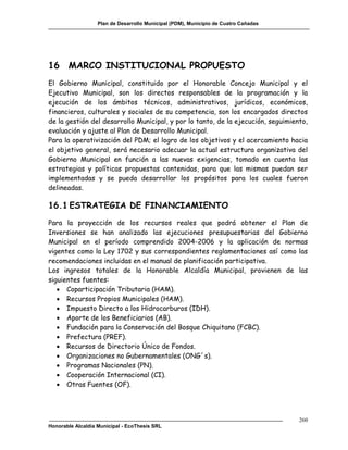 Plan de Desarrollo Municipal (PDM), Municipio de Cuatro Cañadas




16 MARCO INSTITUCIONAL PROPUESTO
El Gobierno Municipal, constituido por el Honorable Concejo Municipal y el
Ejecutivo Municipal, son los directos responsables de la programación y la
ejecución de los ámbitos técnicos, administrativos, jurídicos, económicos,
financieros, culturales y sociales de su competencia, son los encargados directos
de la gestión del desarrollo Municipal, y por lo tanto, de la ejecución, seguimiento,
evaluación y ajuste al Plan de Desarrollo Municipal.
Para la operativización del PDM; el logro de los objetivos y el acercamiento hacia
el objetivo general, será necesario adecuar la actual estructura organizativa del
Gobierno Municipal en función a las nuevas exigencias, tomado en cuenta las
estrategias y políticas propuestas contenidas, para que las mismas puedan ser
implementadas y se pueda desarrollar los propósitos para los cuales fueron
delineadas.

16.1 ESTRATEGIA DE FINANCIAMIENTO
Para la proyección de los recursos reales que podrá obtener el Plan de
Inversiones se han analizado las ejecuciones presupuestarias del Gobierno
Municipal en el período comprendido 2004-2006 y la aplicación de normas
vigentes como la Ley 1702 y sus correspondientes reglamentaciones así como las
recomendaciones incluidas en el manual de planificación participativa.
Los ingresos totales de la Honorable Alcaldía Municipal, provienen de las
siguientes fuentes:
    Coparticipación Tributaria (HAM).
    Recursos Propios Municipales (HAM).
    Impuesto Directo a los Hidrocarburos (IDH).
    Aporte de los Beneficiarios (AB).
    Fundación para la Conservación del Bosque Chiquitano (FCBC).
    Prefectura (PREF).
    Recursos de Directorio Único de Fondos.
    Organizaciones no Gubernamentales (ONG´s).
    Programas Nacionales (PN).
    Cooperación Internacional (CI).
    Otras Fuentes (OF).




                                                                                     260
Honorable Alcaldía Municipal - EcoThesis SRL
 