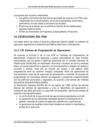 Plan de Desarrollo Municipal (PDM), Municipio de Cuatro Cañadas




Los egresos por su parte comprenden:
   Los gastos corrientes que han sido proyectados de acuerdo a la 1.702 y que
      comprenden servicios personales, servicios no personales, materiales y
      suministros, activos reales y los beneficios sociales.
   El servicio de la deuda, que se estimó en función de los compromisos
      asumidos hasta la fecha.
   El Plan de Inversiones en Programas, Subprogramas y Proyectos.

16.2 EJECUCION DEL PDM
Las bases sobre los cuales el Ejecutivo Municipal deberá diseñar un sistema de
ejecución, seguimiento y evaluación del PDM se describen a continuación:


16.2.1 El Sistema de Programación de Operaciones

De acuerdo al artículo 6 de la Ley 1178 el “Sistema de Programación de
Operaciones “traducirá los objetivos y planes estratégicos de cada entidad,
concordantes con los planes y políticas generadas por el Sistema Nacional de
Planificación (SISPLAN), en resultados concretos a alcanzar en corto y mediano
plazo; en tareas específicas a ejecutar, en procedimientos a emplear en medios y
recursos a utilizar, todo ello en función del tiempo y del espacio. Esta
programación será de carácter integral, incluyendo tanto las operaciones de
funcionamiento como las de ejecución de preinversión e inversión. El proceso de
programación de inversiones deberá corresponder a proyectos compatibilizados
con las políticas sectoriales y regionales, de acuerdo a las normas del Sistema
Nacional de Inversión Pública (SNIP).
La Resolución Suprema 216784 del 16 de agosto de 1.996 define las normas
básicas del sistema de operaciones y crea el subsistema de seguimiento y
evaluación que debe aplicarse a la ejecución de programas operativos anuales de
acuerdo a los siguientes pasos:
    La verificación de la ejecución de las operaciones programadas en el año.
    La evaluación de los resultados realizados durante la finalización de la
      gestión, teniendo en cuenta los aspectos cualitativos y cuantitativos.
    La generación de medidas correctivas tomando en cuenta lo resultados y
      grados de la ejecución.




                                                                                     261
Honorable Alcaldía Municipal - EcoThesis SRL
 