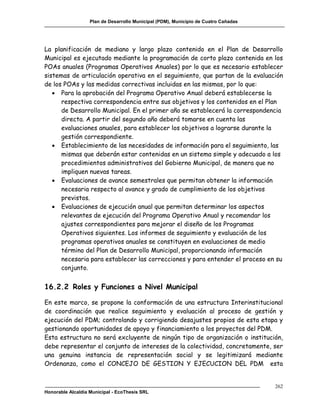 Plan de Desarrollo Municipal (PDM), Municipio de Cuatro Cañadas




La planificación de mediano y largo plazo contenido en el Plan de Desarrollo
Municipal es ejecutado mediante la programación de corto plazo contenida en los
POAs anuales (Programas Operativos Anuales) por lo que es necesario establecer
sistemas de articulación operativa en el seguimiento, que partan de la evaluación
de los POAs y las medidas correctivas incluidas en las mismas, por lo que:
    Para la aprobación del Programa Operativo Anual deberá establecerse la
      respectiva correspondencia entre sus objetivos y los contenidos en el Plan
      de Desarrollo Municipal. En el primer año se establecerá la correspondencia
      directa. A partir del segundo año deberá tomarse en cuenta las
      evaluaciones anuales, para establecer los objetivos a lograrse durante la
      gestión correspondiente.
    Establecimiento de las necesidades de información para el seguimiento, las
      mismas que deberán estar contenidas en un sistema simple y adecuado a los
      procedimientos administrativos del Gobierno Municipal, de manera que no
      impliquen nuevas tareas.
    Evaluaciones de avance semestrales que permitan obtener la información
      necesaria respecto al avance y grado de cumplimiento de los objetivos
      previstos.
    Evaluaciones de ejecución anual que permitan determinar los aspectos
      relevantes de ejecución del Programa Operativo Anual y recomendar los
      ajustes correspondientes para mejorar el diseño de los Programas
      Operativos siguientes. Los informes de seguimiento y evaluación de los
      programas operativos anuales se constituyen en evaluaciones de medio
      término del Plan de Desarrollo Municipal, proporcionando información
      necesaria para establecer las correcciones y para entender el proceso en su
      conjunto.


16.2.2 Roles y Funciones a Nivel Municipal

En este marco, se propone la conformación de una estructura Interinstitucional
de coordinación que realice seguimiento y evaluación al proceso de gestión y
ejecución del PDM; controlando y corrigiendo desajustes propios de esta etapa y
gestionando oportunidades de apoyo y financiamiento a los proyectos del PDM.
Esta estructura no será excluyente de ningún tipo de organización o institución,
debe representar el conjunto de intereses de la colectividad, concretamente, ser
una genuina instancia de representación social y se legitimizará mediante
Ordenanza, como el CONCEJO DE GESTION Y EJECUCION DEL PDM esta


                                                                                     262
Honorable Alcaldía Municipal - EcoThesis SRL
 