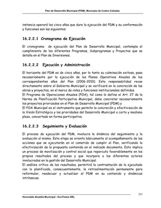 Plan de Desarrollo Municipal (PDM), Municipio de Cuatro Cañadas




instancia operará los cinco años que dure la ejecución del PDM y su conformación
y funciones son las siguientes:


16.2.2.1 Cronograma de Ejecución

El cronograma de ejecución del Plan de Desarrollo Municipal, contempla el
cumplimiento de los diferentes Programas, Subprogramas y Proyectos que se
detalla en el Plan de Inversiones.


16.2.2.2        Ejecución y Administración

El horizonte del PDM es de cinco años, por lo tanto su culminación exitosa, pasa
necesariamente por la ejecución de los Planes Operativos Anuales de los
correspondientes años del Plan (2006-2010). Esta responsabilidad recae
directamente sobre el Gobierno Municipal y se verificará en la concreción de las
obras y proyectos, en el marco de roles y funciones institucionales definidos.
El Programa de Operaciones Anuales (POA), tal como lo define el Art. 27 de la
Norma de Planificación Participativa Municipal, debe concretar necesariamente
los proyectos priorizados en el Plan de Desarrollo Municipal (PDM) y
El POA Municipal es el instrumento que permite la concreción y efectivización de
la Visión Estratégica y las prioridades del Desarrollo Municipal a corto y mediano
plazo, concertado en forma participativa.


16.2.2.3        Seguimiento y Evaluación

El proceso de ejecución del PDM, involucra la dinámica del seguimiento y la
evaluación al mismo. Esta etapa se orienta básicamente al acompañamiento de las
acciones que se ejecutarán en el cometido de cumplir el Plan, verificando la
efectivización de la propuesta contenida en el indicado documento. Esto implica
un proceso de movilización y control social que repercuta favorablemente en los
propios resultados del proceso y que incorpore a los diferentes actores
involucrados en la gestión del Desarrollo Municipal.
El análisis crítico de los resultados, permitirá la contrastación de lo ejecutado
con lo planificado, consecuentemente, la retroalimentación permanente para
reformular, readecuar y actualizar el PDM en su contenido y dinámicas
intrínsecas.




                                                                                     263
Honorable Alcaldía Municipal - EcoThesis SRL
 