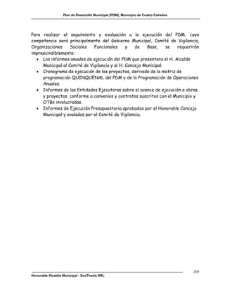 Plan de Desarrollo Municipal (PDM), Municipio de Cuatro Cañadas




Para realizar el seguimiento y evaluación a la ejecución del PDM, cuya
competencia será principalmente del Gobierno Municipal, Comité de Vigilancia,
Organizaciones     Sociales   Funcionales      y   de   Base,     se requerirán
imprescindiblemente:
   Los informes anuales de ejecución del PDM que presentara el H. Alcalde
     Municipal al Comité de Vigilancia y al H. Concejo Municipal.
   Cronograma de ejecución de los proyectos, derivado de la matriz de
     programación QUINQUENAL del PDM y de la Programación de Operaciones
     Anuales.
   Informes de las Entidades Ejecutoras sobre el avance de ejecución e obras
     y proyectos, conforme a convenios y contratos suscritos con el Municipio y
     OTBs involucradas.
   Informes de Ejecución Presupuestaria aprobados por el Honorable Concejo
     Municipal y avalados por el Comité de Vigilancia.




                                                                                     264
Honorable Alcaldía Municipal - EcoThesis SRL
 