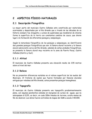 Plan de Desarrollo Municipal (PDM), Municipio de Cuatro Cañadas




2     ASPECTOS FÍSICO-NATURALES

2.1 Descripción Fisiográfica
La mayor parte del municipio Cuatro Cañadas esta constituida por materiales
acarreados y depositados por el Rio Grande que a través de las décadas de su
hístoria siempre fue divagante y cursos de quebradas que modelaron de diversa
forma la superficie de la tierra con constantes cambios de cauce, que dieron
lugar a la formación de diferentes paisajes y subpaisajes.

Según la naturaleza fisiográfica de los paisajes y subpaisajes, se identificaron
dos grandes paisajes fisiográficos que son: la llanura aluvial reciente y la llanura
aluvial subreciente cerca del Rio Grande, además de estas unidades fisiográficas,
se presenta la llanura aluvial muy reciente en la zona de Puerto Pacay, Cuatro
Cañadas (Centro y Sud.)


2.1.1 Altitud

El municipio de Cuatro Cañadas presenta una elevación media de 235 metros
sobre el nivel del mar.


2.1.2 Relieve

No se presentan diferencias notables en el relieve superficial de los suelos del
Municipio. Al tratarse de suelos que fueron formados por llanuras aluviales
antiguas por rebalses del Río Grande, estos presentan paisajes homogéneos.


2.1.3 Topografía

El municipio de Cuatro Cañadas presenta una topografía predominantemente
plana, con algunas pendientes aisladas en margenes de cursos de aguas, que no
sobrepasan el 0,5%, es decir, en cada 100m lineales de terreno, existe menos de
5m de desnivel. Los datos fueron extraídos de mapas del IGM a escala 1:50.000.




                                                                                    28
Honorable Alcaldía Municipal - ECOTHESIS SRL
 