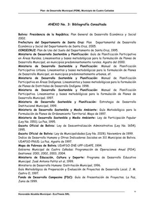 Plan de Desarrollo Municipal (PDM), Municipio de Cuatro Cañadas




                         ANEXO No. 3: Bibliografía Consultada


Bolivia: Presidencia de la República; Plan General de Desarrollo Económico y Social
2002.
Prefectura del Departamento de Santa Cruz: Plan Departamental de Desarrollo
Económico y Social del Departamento de Santa Cruz, 2005.
CORDECRUZ: Plan de Uso del Suelo del Departamento de Santa Cruz, 1995.
Ministerio de Desarrollo Sostenible y Planificación: Guía de Planificación Participativa
en Áreas Rurales. Lineamientos y bases metodológicas para la formulación de Planes de
Desarrollo Municipal, en municipios predominantemente rurales. Agosto del 2000.
Ministerio de Desarrollo Sostenible y Planificación: Manual de Planificación
Participativa Urbana. Lineamientos y bases metodológicas para la formulación de Planes
de Desarrollo Municipal, en municipios predominantemente urbanos, sf.
Ministerio de Desarrollo Sostenible y Planificación: Manual de Planificación
Participativa en Áreas Indígenas. Lineamientos y bases metodológicas para la formulación
de Planes de Distritales de Desarrollo Indígena. 1998.
Ministerio de Desarrollo Sostenible y Planificación: Manual de Planificación
Participativa. Lineamientos y bases metodológicas para la formulación de Planes de
Desarrollo Municipal. 1997.
Ministerio de Desarrollo Sostenible y Planificación: Estrategia de Desarrollo
Institucional Municipal, 1999.
Ministerio de Desarrollo Sostenible y Medio Ambiente: Guía Metodológica para la
Formulación de Planes de Ordenamiento Territorial. Mayo de 1997.
Ministerio de Desarrollo Sostenible y Medio Ambiente: Ley de Participación Popular
(Ley No. 1551). La Paz, 1995.
Gaceta Oficial de Bolivia: Ley de Descentralización Administrativa (Ley No. 1654).
1995.
Gaceta Oficial de Bolivia: Ley de Municipalidades (Ley No. 2028). Noviembre de 1999.
Indice de Desarrollo Humano y Otros Indicadores Sociales en 311 Municipios de Bolivia.
UDAPSO-PNUD. La Paz, Agosto de 1997.
Mapa de Pobreza de Bolivia. UDAPSO-INE-UPP-UDAPE, 1994.
Gobierno Municipal de Cuatro Cañadas: Programación de Operaciones Anual (POA).
Gestiones: 2001, 2002, 2003, 2004.
Ministerio de Educación, Cultura y Deporte: Programa de Desarrollo Educativo
Municipal. José Antonio Pattzi et al, 1999.
Ministerio de Desarrollo Humano: Distritación Municipal, 1996.
Guía Metodológica de Preparación y Evaluación de Proyectos de Desarrollo Local. J. M.
Castro O, 1997.
Fondo de Desarrollo Campesino (FDC): Guía de Presentación de Proyectos. La Paz,
Junio de 1999.


                                                                                      w
Honorable Alcaldía Municipal - EcoThesis SRL
 
