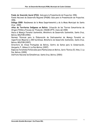 Plan de Desarrollo Municipal (PDM), Municipio de Cuatro Cañadas




Fondo de Inversión Social (FIS): Guía para la Presentación de Proyectos. 1996.
Fondo Nacional de Desarrollo Regional (FNDR): Guía para la Presentación de Proyectos.
1996.
Diálogo 2000: Resúmenes de la Mesa Departamental y de la Mesa Municipal de Santa
Cruz. 2000.
Atlas de Territorios Indígenas en Bolivia: Situación de las Tierras Comunitarias de
Origen (TCOs) y Proceso de Titulación. CIDOB-CPTI, Junio del 2000.
Hacia el Manejo Forestal Sostenible, Ministerio de Desarrollo Sostenible, Santa Cruz,
Bolivia. BOLFOR (1996)
Normas Técnicas para la Elaboración de Instrumentos de Manejo Forestal en
Superficies Mayores a 200 hectáreas. Ministerio de Desarrollo Sostenible, Santa Cruz,
Bolivia. BOLFOR (1997).
Directorio de Areas Protegidas de Bolivia, Centro de Datos para la Conservación,
Hergueta, P., Gómez H, La Paz-Bolivia. (1997)
Especies forestales Potenciales para Plantaciones en Bolivia, Serie Técnica II, Nina, I. La
Paz, Bolivia. (1999)
Instituto Nacional de Estadísticas. Santa Cruz, Bolivia. (2001)




                                                                                          x
Honorable Alcaldía Municipal - EcoThesis SRL
 