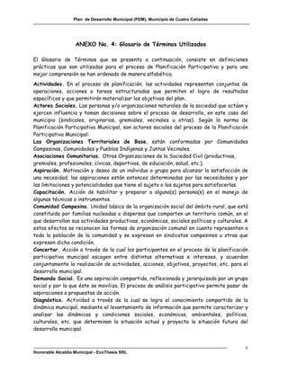 Plan de Desarrollo Municipal (PDM), Municipio de Cuatro Cañadas




                   ANEXO No. 4: Glosario de Términos Utilizados

El Glosario de Términos que se presenta a continuación, consiste en definiciones
prácticas que son utilizadas para el proceso de Planificación Participativa y para una
mejor comprensión se han ordenado de manera alfabética.
Actividades. En el proceso de planificación, las actividades representan conjuntos de
operaciones, acciones o tareas estructuradas que permiten el logro de resultados
específicos y que permitirán materializar los objetivos del plan..
Actores Sociales. Las personas y/o organizaciones naturales de la sociedad que actúan y
ejercen influencia y toman decisiones sobre el proceso de desarrollo, en este caso del
municipio (sindicales, originarias, gremiales, vecinales u otras). Según la norma de
Planificación Participativa Municipal, son actores sociales del proceso de la Planificación
Participativa Municipal:
Las Organizaciones Territoriales de Base, están conformadas por Comunidades
Campesinas, Comunidades y Pueblos Indígenas y Juntas Vecinales.
Asociaciones Comunitarias. Otras Organizaciones de la Sociedad Civil (productivas,
gremiales, profesionales, cívicas, deportivas, de educación, salud, etc.).
Aspiración. Motivación y deseo de un individuo o grupo para alcanzar la satisfacción de
una necesidad; las aspiraciones están entonces determinadas por las necesidades y por
las limitaciones y potencialidades que tiene el sujeto o los sujetos para satisfacerlas.
Capacitación. Acción de habilitar y preparar a alguna(s) persona(s) en el manejo de
algunas técnicas o instrumentos.
Comunidad Campesina. Unidad básica de la organización social del ámbito rural, que está
constituida por familias nucleadas o dispersas que comparten un territorio común, en el
que desarrollan sus actividades productivas, económicas, sociales políticas y culturales. A
estos efectos se reconocen las formas de organización comunal en cuanto representen a
toda la población de la comunidad y se expresen en sindicatos campesinos u otras que
expresen dicha condición.
Concertar. Acción a través de la cual los participantes en el proceso de la planificación
participativa municipal escogen entre distintas alternativas e intereses, y acuerdan
conjuntamente la realización de actividades, acciones, objetivos, proyectos, etc. para el
desarrollo municipal.
Demanda Social. Es una aspiración compartida, reflexionada y jerarquizada por un grupo
social y por la que éste se moviliza. El proceso de análisis participativo permite pasar de
aspiraciones a propuestas de acción.
Diagnóstico. Actividad a través de la cual se logra el conocimiento compartido de la
dinámica municipal, mediante el levantamiento de información que permite caracterizar y
analizar las dinámicas y condiciones sociales, económicas, ambientales, políticas,
culturales, etc. que determinan la situación actual y proyecta la situación futura del
desarrollo municipal.


                                                                                          y
Honorable Alcaldía Municipal - EcoThesis SRL
 