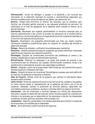Plan de Desarrollo Municipal (PDM), Municipio de Cuatro Cañadas




Diferenciación. Acción de distinguir y agrupar a la población y los recursos que
intervienen en el desarrollo municipal de acuerdo a características especiales: por
estratos económicos por ubicación espacial, por género, por generación, etc.
Distrito. Unidad socio-territorial al interior del municipio, que se establece para
facilitar una eficiente gestión municipal y una adecuada prestación de servicios. Se
constituyen en el nivel de agregación de la demanda social comunal al interior de la
sección municipal.
Distritación. Mecanismo que organiza paulatinamente el territorio municipal para su
efectiva administración y que orienta el proceso de adecuación de la división político
administrativa y los servicios públicos a la organización social de la población asentada en
el territorio de cada sección de provincia.
Encuesta. Cuestionario con preguntas estructuradas que tiene por objeto levantar
información estadística (cuantitativa) sobre un conjunto de variables que afectan el
desarrollo municipal.
Enfoque. Manera de entender y enfrentar los problemas para resolverlos.
Entrevista. Consulta semiestructurada por preguntas que buscan identificar situaciones
específicas que requieren una valoración cualitativa.
Estrategias. Conjunto de orientaciones prioritarias que establecen el camino o los
caminos elegidos para el logro de determinados objetivos.
Estratificación. Clasificar en subgrupos a un grupo más grande de acuerdo a una
característica que los diferencia, por ejemplo, estratificación económica, divide a los
miembros de la comunidad de acuerdo a sus capacidades económicas.
Estrato. Subgrupo o parte de un grupo mayor identificado por una característica que lo
diferencia parcial o totalmente del resto.
Género. Conjunto de seres con caracteres físicobiológicos comunes, para esta definición
se clasifica a la población en masculina y femenina.
Idea de Proyecto. Estado inicial de un proyecto que contiene la información básica
necesaria sobre el mismo.
Junta Vecinal. Forma de organización social en los barrios de las ciudades y los pueblos.
La Junta Vecinal asume la representación de la población del barrio con el fin de
conservar, demandar, obtener la prestación de servicios públicos, desarrollar sus
actividades productivas, económicas, sociales y culturales dentro su espacio territorial.
Limitaciones. Son las situaciones y factores humanos y/o físicos que obstaculizan,
dificultan e impiden el desarrollo del municipio. Estos factores pueden ser externos y/o
internos a los procesos que se desarrollan en los municipios y afectar las dimensiones
económicas, sociales, políticas, naturales, institucionales, etc..
Lineamientos. Aspectos conceptuales y de enfoque esenciales que orientan la realización
de los procesos y actividades que se emprenden.
Metas. Son la precisión y cuantificación de los objetivos.




                                                                                           z
Honorable Alcaldía Municipal - EcoThesis SRL
 