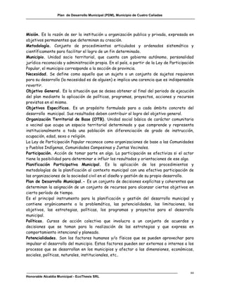 Plan de Desarrollo Municipal (PDM), Municipio de Cuatro Cañadas




Misión. Es la razón de ser la institución u organización publica y privada, expresada en
objetivos permanentes que determinan su creación.
Metodología. Conjunto de procedimientos articulados y ordenados sistemática y
científicamente para facilitar el logro de un fin determinado.
Municipio. Unidad socio territorial, que cuenta con gobierno autónomo, personalidad
jurídica reconocida y administración propia. En el país, a partir de la Ley de Participación
Popular, el municipio corresponde a la sección de provincia.
Necesidad. Se define como aquello que un sujeto o un conjunto de sujetos requieren
para su desarrollo (la necesidad es de alguien) e implica una carencia que es indispensable
revertir.
Objetivo General. Es la situación que se desea obtener al final del periodo de ejecución
del plan mediante la aplicación de políticas, programas, proyectos, acciones y recursos
previstos en el mismo.
Objetivos Específicos. Es un propósito formulado para a cada ámbito concreto del
desarrollo municipal. Sus resultados deben contribuir al logro del objetivo general.
Organización Territorial de Base (OTB). Unidad social básica de carácter comunitario
o vecinal que ocupa un espacio territorial determinado y que comprende y representa
institucionalmente a toda una población sin diferenciación de grado de instrucción,
ocupación, edad, sexo o religión.
La Ley de Participación Popular reconoce como organizaciones de base a las Comunidades
y Pueblos Indígenas, Comunidades Campesinas y Juntas Vecinales.
Participación. Acción de tomar parte en algo. La participación se efectiviza si el actor
tiene la posibilidad para determinar e influir los resultados y orientaciones de ese algo.
Planificación Participativa Municipal. Es la aplicación de los procedimientos y
metodologías de la planificación al contexto municipal con una efectiva participación de
las organizaciones de la sociedad civil en el diseño y gestión de su propio desarrollo.
Plan de Desarrollo Municipal.- Es un conjunto de decisiones explícitas y coherentes que
determinan la asignación de un conjunto de recursos para alcanzar ciertos objetivos en
cierto período de tiempo.
Es el principal instrumento para la planificación y gestión del desarrollo municipal y
contiene orgánicamente a la problemática, las potencialidades, las limitaciones, los
objetivos, las estrategias, políticas, los programas y proyectos para el desarrollo
municipal.
Políticas. Cursos de acción colectiva que involucra a un conjunto de acuerdos y
decisiones que se toman para la realización de las estrategias y que expresa en
comportamiento intencional y planeado.
Potencialidades. Son los factores humanos y/o físicos que se pueden aprovechar para
impulsar el desarrollo del municipio. Estos factores pueden ser externos o internos a los
procesos que se desarrollan en los municipios y afectar a las dimensiones, económicas,
sociales, políticas, naturales, institucionales, etc..



                                                                                          aa
Honorable Alcaldía Municipal - EcoThesis SRL
 
