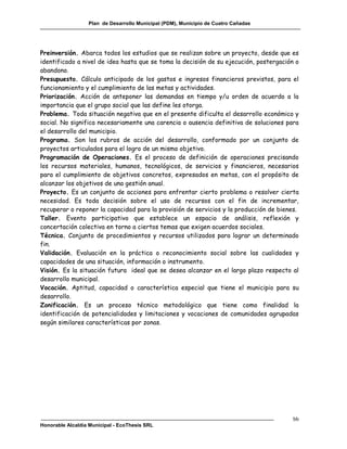 Plan de Desarrollo Municipal (PDM), Municipio de Cuatro Cañadas




Preinversión. Abarca todos los estudios que se realizan sobre un proyecto, desde que es
identificado a nivel de idea hasta que se toma la decisión de su ejecución, postergación o
abandono.
Presupuesto. Cálculo anticipado de los gastos e ingresos financieros previstos, para el
funcionamiento y el cumplimiento de las metas y actividades.
Priorización. Acción de anteponer las demandas en tiempo y/u orden de acuerdo a la
importancia que el grupo social que las define les otorga.
Problema. Toda situación negativa que en el presente dificulta el desarrollo económico y
social. No significa necesariamente una carencia o ausencia definitiva de soluciones para
el desarrollo del municipio.
Programa. Son los rubros de acción del desarrollo, conformado por un conjunto de
proyectos articulados para el logro de un mismo objetivo.
Programación de Operaciones. Es el proceso de definición de operaciones precisando
los recursos materiales, humanos, tecnológicos, de servicios y financieros, necesarios
para el cumplimiento de objetivos concretos, expresados en metas, con el propósito de
alcanzar los objetivos de una gestión anual.
Proyecto. Es un conjunto de acciones para enfrentar cierto problema o resolver cierta
necesidad. Es toda decisión sobre el uso de recursos con el fin de incrementar,
recuperar o reponer la capacidad para la provisión de servicios y la producción de bienes.
Taller. Evento participativo que establece un espacio de análisis, reflexión y
concertación colectiva en torno a ciertos temas que exigen acuerdos sociales.
Técnica. Conjunto de procedimientos y recursos utilizados para lograr un determinado
fin.
Validación. Evaluación en la práctica o reconocimiento social sobre las cualidades y
capacidades de una situación, información o instrumento.
Visión. Es la situación futura ideal que se desea alcanzar en el largo plazo respecto al
desarrollo municipal.
Vocación. Aptitud, capacidad o característica especial que tiene el municipio para su
desarrollo.
Zonificación. Es un proceso técnico metodológico que tiene como finalidad la
identificación de potencialidades y limitaciones y vocaciones de comunidades agrupadas
según similares características por zonas.




                                                                                        bb
Honorable Alcaldía Municipal - EcoThesis SRL
 