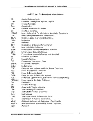 Plan de Desarrollo Municipal (PDM), Municipio de Cuatro Cañadas




                        ANEXO No. 5: Glosario de Abreviaturas

AC:            Asociación Comunitaria.
CIAT:          Centro de Investigación Agrícola Tropical
CM:            Concejo Municipal.
Com.:          Comunidades.
COMLIT:        Comisión Ministerial de Límites
CV:            Comité de Vigilancia.
DDFMC:         Dirección Dptal. de Fortalecimiento Municipal y Comunitario.
DDP:           Dirección Departamental de Planificación.
DILPE:         Directorio Local de promoción Económica
Dirig.:        Dirigentes.
Dist.:         Distritos.
DOT:           Dirección de Ordenamiento Territorial
DUF:           Directorio Único de Fondos
EDEM:          Estrategia de Desarrollo Económico Municipal
EDH:           Estrategia de Desarrollo Humano
EDIM:          Estrategia de Desarrollo Institucional Municipal
EE:            Entidades Ejecutoras
EF:            Encuesta Familiar.
EIC:           Entrevista a Informantes Clave.
En $us.:       En Dólares Americanos.
En Bs.:        En Bolivianos.
FCBC:          Fundación para la Conservación del Bosque Chiquitano.
FDC:           Fondo de Desarrollo Campesino.
FIS:           Fondo de Inversión Social.
FNDR:          Fondo Nacional de Desarrollo Regional.
FODA:          Fortalezas, Oportunidades, Debilidades y Amenazas (Matriz)
FONAMA:        Fondo Nacional del Medio Ambiente.
Func.:         Funcionales.
GM:            Gobierno Municipal
GTZ            Cooperación Técnica Alemana
IGM:           Instituto Geográfico Militar
INE:           Instituto Nacional de Estadística
Inst.:         Instituciones.
IPDS:          Institución Privada de Desarrollo Social
IS:            Información de Fuentes Secundarias.
MDSP:          Ministerio de Desarrollo Sostenible y Planificación
MMGCh:         Mancomunidad de Municipios de la Gran Chiquitania
Mpal.:         Municipal



                                                                                    cc
Honorable Alcaldía Municipal - EcoThesis SRL
 