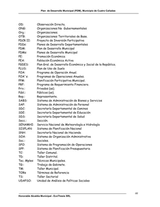 Plan de Desarrollo Municipal (PDM), Municipio de Cuatro Cañadas




OD:            Observación Directa.
ONG:           Organizaciones No Gubernamentales
Org.:          Organizaciones.
OTB:           Organizaciones Territoriales de Base.
PDCR II:       Proyecto de Inversión Participativa
PDDs:          Planes de Desarrollo Departamentales
PDM:           Plan de Desarrollo Municipal
PDMs:          Planes de Desarrollo Municipal
PE:            Promoción Económica
PEA:           Población Económica Activa
PGDES:         Plan Gral. de Desarrollo Económico y Social de la República.
PLUS:          Plan de Uso de Suelo
POA:           Programa de Operación Anual.
POA´s:         Programas de Operaciones Anuales.
PPM:           Planificación Participativa Municipal.
PRF:           Programa de Requerimiento Financiero.
Priv.:         Privados (as).
Públ.:         Públicos (as).
Rep.:          Representante.
SABS:          Sistema de Administración de Bienes y Servicios
SAP:           Sistema de Administración de Personal
SDC:           Secretaría Departamental de Caminos
SDE:           Secretaría Departamental de Educación
SDS:           Secretaría Departamental de Salud
Secc.:         Sección.
SENAMHI:       Servicio Nacional de Meteorología e Hidrología
SISPLAN:       Sistema de Planificación Nacional
SNH:           Secretaría Nacional de Hacienda
SOA:           Sistema de Organización Administrativa
Soc.:          Sociales.
SPO:           Sistema de Programación de Operaciones
SPP:           Sistema de Planificación Presupuestaria
TC:            Taller Comunal.
TD:            Taller Distrital.
Tec. Mples:    Técnicos Municipales.
TG::           Trabajo de Gabinete.
TM:            Taller Municipal.
TORs           Términos de Referencia
TS:            Taller Sectorial
UDAPSO:        Unidad de Análisis de Políticas Sociales



                                                                                    dd
Honorable Alcaldía Municipal - EcoThesis SRL
 