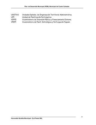 Plan de Desarrollo Municipal (PDM), Municipio de Cuatro Cañadas




UDOTAS:        Unidades Dptales. de Organización Territorial Administrativa.
UPP:           Unidad de Planificación Participativa.
VIPFE:         Viceministerio de Inversión Pública y Financiamiento Externo.
VPEPP:         Viceministerio de Planif. Estratégica y Participación Popular.




                                                                                    ee
Honorable Alcaldía Municipal - EcoThesis SRL
 