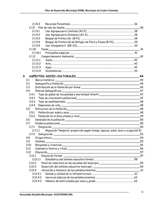 Plan de Desarrollo Municipal (PDM), Municipio de Cuatro Cañadas




            2.1.8.3     Recursos Forestales .................................................................................................. 36
         2.1.9 Plan de Uso de Suelos ______________________________________________ 38
            2.1.9.1     Uso Agropecuario Limitado (AI-P). ........................................................................ 38
            2.1.9.2     Uso Agropecuaria Intensivo (AI-2). ...................................................................... 38
            2.1.9.3     Bosque de Protección (B-P1). .................................................................................. 38
            2.1.9.4     Bosque de Protección de Refugio de Flora y Fauna (B-P3) ............................... 39
            2.1.9.5     Uso Silvopastoril (GE-C2)........................................................................................ 39
         2.1.10      Fauna ________________________________________________________ 41
            2.1.10.1    Principales especies ................................................................................................... 41
         2.1.11      Comportamiento Ambiental ________________________________________ 42
            2.1.11.1    Suelo.............................................................................................................................. 42
            2.1.11.2    Aire................................................................................................................................ 42
            2.1.11.3    Agua............................................................................................................................... 42
            2.1.11.4    Inclemencias ................................................................................................................ 43

  3      ASPECTOS SOCIO-CULTURALES ___________________________________ 44
      3.1      Marco histórico ____________________________________________________ 44
      3.2      Demografía y Población _______________________________________________ 44
      3.3      Distribución de la Población por áreas ____________________________________ 46
      3.4      Índices demográficos ________________________________________________ 47
         3.4.1 Tasa de global de fecundidad y mortalidad infantil _________________________ 47
         3.4.2 Tasa de crecimiento poblacional_______________________________________ 47
         3.4.3 Tasa de analfabetismo _____________________________________________ 48
         3.4.4 Esperanza de vida _________________________________________________ 48
      3.5      Estructura de la Población_____________________________________________ 48
         3.5.1 Población por edad y sexo ___________________________________________ 48
         3.5.2 Población en el área urbana y rural _____________________________________ 49
      3.6      Densidad de la población ______________________________________________ 50
      3.7      Dinámica poblacional _________________________________________________ 50
         3.7.1 Emigración ______________________________________________________ 50
            3.7.1.1     Migración Temporal: proporción según tiempo, épocas, edad, sexo y ocupación 51
         3.7.2 Inmigración _____________________________________________________ 53
      3.8      Origen étnico ______________________________________________________ 54
      3.9      Idiomas __________________________________________________________ 55
      3.10     Religiones y creencias ________________________________________________ 56
      3.11     Calendario festivo y ritual _____________________________________________ 56
      3.12     Educación_________________________________________________________ 57
         3.12.1      Educación formal _______________________________________________ 57
            3.12.1.1    Estadística del sistema educativo formal .............................................................. 58
         3.12.2      Nivel de cobertura en las escuelas del municipio _________________________ 59
         3.12.3      Deserción del sistema educativo municipal _____________________________ 60
         3.12.4      Ubicación y distancia de los establecimientos ___________________________ 61
            3.12.4.1    Estado y calidad de la infraestructura ................................................................. 61
            3.12.4.2 Servicios básicos de los establecimientos ............................................................ 62
            3.12.4.3 Número de matriculados por sexo y grado ........................................................... 62



                                                                                                                                                            iii
Honorable Alcaldía Municipal - ECOTHESIS SRL
 
