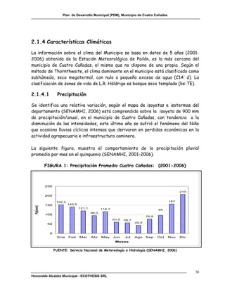 Plan de Desarrollo Municipal (PDM), Municipio de Cuatro Cañadas




2.1.4 Características Climáticas

La información sobre el clima del Municipio se basa en datos de 5 años (2001-
2006) obtenida de la Estación Meteorológica de Pailón, es la más cercana del
municipio de Cuatro Cañadas, el mismo que no dispone de una propia. Según el
método de Thornthwaite, el clima dominante en el municipio está clasificado como
subhúmedo, seco megatermal, con nulo o pequeño exceso de agua (C1A’ d). La
clasificación de zonas de vida de L.R. Höldrige es bosque seco templado (bs-TE).

2.1.4.1           Precipitación

Se identifica una relativa variación, según el mapa de isoyetas e isotermas del
departamento (SENAMHI, 2006) está comprendido sobre la isoyeta de 900 mm
de precipitación/anual, en el municipio de Cuatro Cañadas, con tendencia a la
disminución de las intensidades, este último año se sufrió el fenómeno del Niño
que ocasiono lluvias cíclicas intensas que derivaron en perdidas económicas en la
actividad agropecuaria e infraestructura caminera.

La siguiente figura, muestra el comportamiento de la precipitación pluvial
promedio por mes en el quinquenio (SENAMHI, 2001-2006).

          FIGURA 1: Precipitación Promedio Cuatro Cañadas: (2001-2006)



          250

                                                                                                210
          200

                 152,5                                                                    167
          150            140,5
 Pp(mm)




                                 121,1          116,7                               95
                                         96,0
          100
                                                                             76,8
                                                        61,0   58,7
                                                                      45,5
           50


            0
                  Ene    Feb     Mar     Abr    May     Jun    Jul    Ago    Sep    Oct   Nov   Dic
                                                         Meses


                FUENTE: Servicio Nacional de Metereología e Hidrología.(SENAMHI, 2006)




                                                                                                      30
Honorable Alcaldía Municipal - ECOTHESIS SRL
 