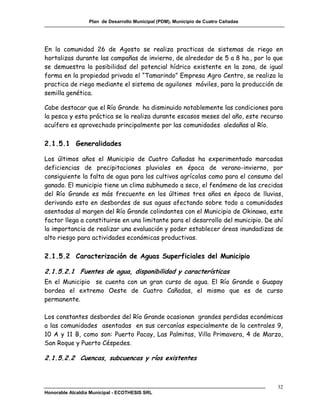 Plan de Desarrollo Municipal (PDM), Municipio de Cuatro Cañadas




En la comunidad 26 de Agosto se realiza practicas de sistemas de riego en
hortalizas durante las campañas de invierno, de alrededor de 5 a 8 ha., por lo que
se demuestra la posibilidad del potencial hídrico existente en la zona, de igual
forma en la propiedad privada el “Tamarindo” Empresa Agro Centro, se realiza la
practica de riego mediante el sistema de aguilones móviles, para la producción de
semilla genética.

Cabe destacar que el Río Grande ha disminuido notablemente las condiciones para
la pesca y esta práctica se la realiza durante escasos meses del año, este recurso
acuífero es aprovechado principalmente por las comunidades aledañas al Río.

2.1.5.1 Generalidades

Los últimos años el Municipio de Cuatro Cañadas ha experimentado marcadas
deficiencias de precipitaciones pluviales en época de verano-invierno, por
consiguiente la falta de agua para los cultivos agrícolas como para el consumo del
ganado. El municipio tiene un clima subhumedo a seco, el fenómeno de las crecidas
del Río Grande es más frecuente en los últimos tres años en época de lluvias,
derivando esto en desbordes de sus aguas afectando sobre todo a comunidades
asentadas al margen del Río Grande colindantes con el Municipio de Okinawa, este
factor llega a constituirse en una limitante para el desarrollo del municipio. De ahí
la importancia de realizar una evaluación y poder establecer áreas inundadizas de
alto riesgo para actividades económicas productivas.

2.1.5.2 Caracterización de Aguas Superficiales del Municipio

2.1.5.2.1 Fuentes de agua, disponibilidad y características
En el Municipio se cuenta con un gran curso de agua. El Río Grande o Guapay
bordea el extremo Oeste de Cuatro Cañadas, el mismo que es de curso
permanente.

Los constantes desbordes del Río Grande ocasionan grandes perdidas económicas
a las comunidades asentadas en sus cercanías especialmente de la centrales 9,
10 A y 11 B, como son: Puerto Pacay, Las Palmitas, Villa Primavera, 4 de Marzo,
San Roque y Puerto Céspedes.

2.1.5.2.2 Cuencas, subcuencas y ríos existentes



                                                                                    32
Honorable Alcaldía Municipal - ECOTHESIS SRL
 