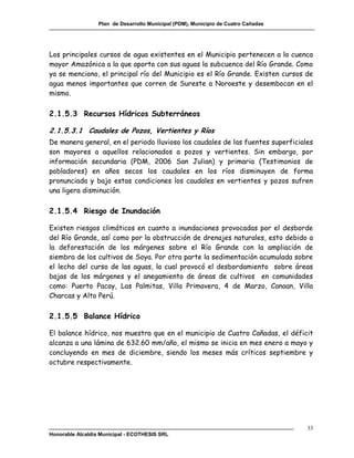 Plan de Desarrollo Municipal (PDM), Municipio de Cuatro Cañadas




Los principales cursos de agua existentes en el Municipio pertenecen a la cuenca
mayor Amazónica a la que aporta con sus aguas la subcuenca del Río Grande. Como
ya se menciono, el principal río del Municipio es el Río Grande. Existen cursos de
agua menos importantes que corren de Sureste a Noroeste y desembocan en el
mismo.

2.1.5.3 Recursos Hídricos Subterráneos

2.1.5.3.1 Caudales de Pozos, Vertientes y Ríos
De manera general, en el periodo lluvioso los caudales de las fuentes superficiales
son mayores a aquellos relacionados a pozos y vertientes. Sin embargo, por
información secundaria (PDM, 2006 San Julian) y primaria (Testimonios de
pobladores) en años secos los caudales en los ríos disminuyen de forma
pronunciada y bajo estas condiciones los caudales en vertientes y pozos sufren
una ligera disminución.

2.1.5.4 Riesgo de Inundación

Existen riesgos climáticos en cuanto a inundaciones provocadas por el desborde
del Río Grande, así como por la obstrucción de drenajes naturales, esto debido a
la deforestación de los márgenes sobre el Río Grande con la ampliación de
siembra de los cultivos de Soya. Por otra parte la sedimentación acumulada sobre
el lecho del curso de las aguas, la cual provocó el desbordamiento sobre áreas
bajas de los márgenes y el anegamiento de áreas de cultivos en comunidades
como: Puerto Pacay, Las Palmitas, Villa Primavera, 4 de Marzo, Canaan, Villa
Charcas y Alto Perú.

2.1.5.5 Balance Hídrico

El balance hídrico, nos muestra que en el municipio de Cuatro Cañadas, el déficit
alcanza a una lámina de 632.60 mm/año, el mismo se inicia en mes enero a mayo y
concluyendo en mes de diciembre, siendo los meses más críticos septiembre y
octubre respectivamente.




                                                                                    33
Honorable Alcaldía Municipal - ECOTHESIS SRL
 