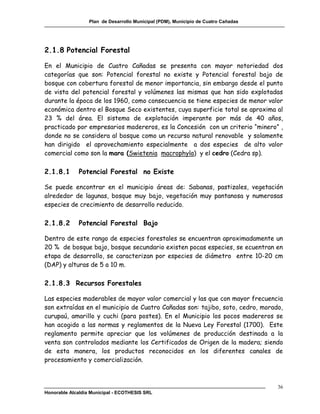 Plan de Desarrollo Municipal (PDM), Municipio de Cuatro Cañadas




2.1.8 Potencial Forestal

En el Municipio de Cuatro Cañadas se presenta con mayor notoriedad dos
categorías que son: Potencial forestal no existe y Potencial forestal bajo de
bosque con cobertura forestal de menor importancia, sin embargo desde el punto
de vista del potencial forestal y volúmenes las mismas que han sido explotadas
durante la época de los 1960, como consecuencia se tiene especies de menor valor
económica dentro el Bosque Seco existentes, cuya superficie total se aproxima al
23 % del área. El sistema de explotación imperante por más de 40 años,
practicado por empresarios madereros, es la Concesión con un criterio “minero” ,
donde no se considera al bosque como un recurso natural renovable y solamente
han dirigido el aprovechamiento especialmente a dos especies de alto valor
comercial como son la mara (Swietenia macrophyla) y el cedro (Cedra sp).

2.1.8.1       Potencial Forestal no Existe

Se puede encontrar en el municipio áreas de: Sabanas, pastizales, vegetación
alrededor de lagunas, bosque muy bajo, vegetación muy pantanosa y numerosas
especies de crecimiento de desarrollo reducido.

2.1.8.2       Potencial Forestal Bajo

Dentro de este rango de especies forestales se encuentran aproximadamente un
20 % de bosque bajo, bosque secundario existen pocas especies, se ecuentran en
etapa de desarrollo, se caracterizan por especies de diámetro entre 10-20 cm
(DAP) y alturas de 5 a 10 m.

2.1.8.3 Recursos Forestales

Las especies maderables de mayor valor comercial y las que con mayor frecuencia
son extraídas en el municipio de Cuatro Cañadas son: tajibo, soto, cedro, morado,
curupaú, amarillo y cuchi (para postes). En el Municipio los pocos madereros se
han acogido a las normas y reglamentos de la Nueva Ley Forestal (1700). Este
reglamento permite apreciar que los volúmenes de producción destinada a la
venta son controlados mediante los Certificados de Origen de la madera; siendo
de esta manera, los productos reconocidos en los diferentes canales de
procesamiento y comercialización.



                                                                                    36
Honorable Alcaldía Municipal - ECOTHESIS SRL
 