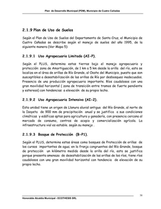 Plan de Desarrollo Municipal (PDM), Municipio de Cuatro Cañadas




2.1.9 Plan de Uso de Suelos

Según el Plan de Uso de Suelos del Departamento de Santa Cruz, el Municipio de
Cuatro Cañadas se describe según el manejo de suelos del año 1995, de la
siguiente manera (Ver Mapa 5):

2.1.9.1 Uso Agropecuario Limitado (AI-P).

Según el PLUS, determina estas tierras bajo el manejo agropecuario y
protección: zona de Amortiguación, de 1 km a 5 km desde la orilla del río, esto se
localiza en el área de orillas de Río Grande, al Oeste del Municipio, puesto que son
susceptibles a desestabilización de las orillas de Río por desbosques inadecuados.
Presencia de una producción agropecuaria importante. Ríos caudalosos con una
gran movilidad horizontal ( zona de transición entre tramos de fuerte pendiente
y estereos) con tendencias a elevación de su propio lecho.

2.1.9.2 Uso Agropecuaria Intensivo (AI-2).

Esta unidad tiene un origen de Llanura aluvial antigua del Río Grande, al norte de
la Isoyeta de 900 mm de precipitación anual y se justifica a sus condiciones
climáticas y edáficas aptas para agricultura y ganadería, con presencia cercana al
mercado de consumo, centros de acopio y comercialización agrícola. La
infraestructura vial es estable. según su manejo .

2.1.9.3 Bosque de Protección (B-P1).

Según el PLUS, determina estas áreas como bosques de Protección de orillas de
los cursos importantes de agua; en la franja congruentes del Río Grande, bosque
de protección un kilómetro medido desde la orilla del río, esto se justifica
porque presenta amenaza de desestabilización de las orillas de los ríos, tiene ríos
caudalosos con una gran movilidad horizontal con tendencia de elevación de su
propio lecho.




                                                                                    38
Honorable Alcaldía Municipal - ECOTHESIS SRL
 