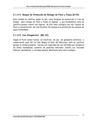 Plan de Desarrollo Municipal (PDM), Municipio de Cuatro Cañadas




2.1.9.4 Bosque de Protección de Refugio de Flora y Fauna (B-P3)

Esta Unidad se clasifica según su uso, como bosques de protección a 1 km            de
bosque para refugio de flora y fauna en lagunas y sus alrededores, esto             se
justifica porque cuenta con lugares de alto valor ecológico por ser riqueza         de
flora y concentración de vida silvestre. Es necesaria la protección de cuerpos      de
agua y humedales.

2.1.9.5 Uso Silvopastoril (GE-C2)

Según el PLUS estas tierras se clasifican de uso de ganadería extensiva y
conservación zona del río San Miguel al Este del Municipio, esto se justifica
porque la unidad presenta tierras con capacidad de uso limitadas por presencia
de áreas inundadizas, cubierta de pasturas naturales. Cuenta con recursos
hídricos abundantes y crecidas anuales. Manifiesta alto valor ecológico.




                                                                                    39
Honorable Alcaldía Municipal - ECOTHESIS SRL
 