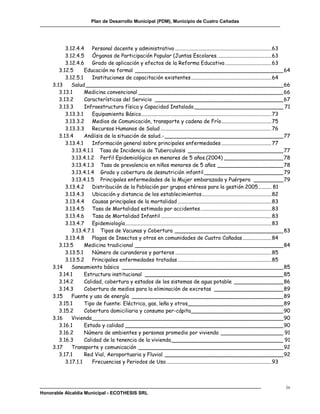 Plan de Desarrollo Municipal (PDM), Municipio de Cuatro Cañadas




           3.12.4.4 Personal docente y administrativo ......................................................................... 63
           3.12.4.5 Órganos de Participación Popular (Juntas Escolares. ........................................ 63
           3.12.4.6 Grado de aplicación y efectos de la Reforma Educativa ................................... 63
        3.12.5      Educación no formal _____________________________________________ 64
           3.12.5.1     Instituciones de capacitación existentes ............................................................. 64
     3.13     Salud ____________________________________________________________ 66
        3.13.1      Medicina convencional ____________________________________________ 66
        3.13.2      Características del Servicio _______________________________________ 67
        3.13.3      Infraestructura física y Capacidad Instalada ___________________________ 71
           3.13.3.1     Equipamiento Básico................................................................................................... 73
           3.13.3.2 Medios de Comunicación, transporte y cadena de Frío ...................................... 75
           3.13.3.3 Recursos Humanos de Salud .................................................................................... 76
        3.13.4      Análisis de la situación de salud.- ____________________________________ 77
           3.13.4.1     Información general sobre principales enfermedades ...................................... 77
              3.13.4.1.1 Tasa de Incidencia de Tuberculosis _____________________________ 77
              3.13.4.1.2 Perfil Epidemiológico en menores de 5 años.(2004) __________________ 78
              3.13.4.1.3 Tasa de prevalencia en niños menores de 5 años ____________________ 78
              3.13.4.1.4 Grado y cobertura de desnutrición infantil ________________________ 79
              3.13.4.1.5 Principales enfermedades de la Mujer embarazada y Puérpera _________ 79
           3.13.4.2 Distribución de la Población por grupos etéreos para la gestión 2005 .......... 81
           3.13.4.3 Ubicación y distancia de los establecimientos ..................................................... 82
           3.13.4.4 Causas principales de la mortalidad ....................................................................... 83
           3.13.4.5 Tasa de Mortalidad estimada por accidentes ...................................................... 83
           3.13.4.6 Tasa de Mortalidad Infantil .................................................................................... 83
           3.13.4.7 Epidemiología ............................................................................................................... 83
              3.13.4.7.1 Tipos de Vacunas y Cobertura _________________________________ 83
           3.13.4.8 Plagas de Insectos y otros en comunidades de Cuatro Cañadas ...................... 84
        3.13.5      Medicina tradicional _____________________________________________ 84
           3.13.5.1     Número de curanderos y parteros ......................................................................... 85
           3.13.5.2 Principales enfermedades tratadas ....................................................................... 85
     3.14     Saneamiento básico _________________________________________________ 85
        3.14.1      Estructura institucional __________________________________________ 85
        3.14.2      Calidad, cobertura y estados de los sistemas de agua potable _______________ 86
        3.14.3      Cobertura de medios para la eliminación de excretas _____________________ 89
     3.15     Fuente y uso de energía ______________________________________________ 89
        3.15.1      Tipo de fuente: Eléctrica, gas, leña y otros_____________________________ 89
        3.15.2      Cobertura domiciliaria y consumo per-cápita ____________________________ 90
     3.16     Vivienda __________________________________________________________ 90
        3.16.1      Estado y calidad ________________________________________________ 90
        3.16.2      Número de ambientes y personas promedio por vivienda ___________________ 91
        3.16.3      Calidad de la tenencia de la vivienda __________________________________ 91
     3.17     Transporte y comunicación ____________________________________________ 92
        3.17.1      Red Vial, Aeroportuaria y Fluvial ____________________________________ 92
           3.17.1.1     Frecuencias y Periodos de Uso. ............................................................................... 93



                                                                                                                                                 iv
Honorable Alcaldía Municipal - ECOTHESIS SRL
 
