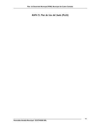 Plan de Desarrollo Municipal (PDM), Municipio de Cuatro Cañadas




                        MAPA 5: Plan de Uso del Suelo (PLUS)




                                                                                    40
Honorable Alcaldía Municipal - ECOTHESIS SRL
 