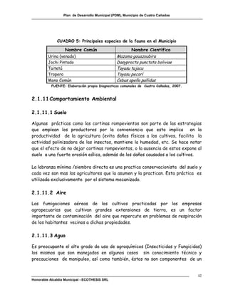 Plan de Desarrollo Municipal (PDM), Municipio de Cuatro Cañadas




              CUADRO 5: Principales especies de la fauna en el Municipio

                   Nombre Común                         Nombre Científico
         Urina (venado)                          Mazama gouazoubira
         Jochi Pintado                           Dasyprocta punctata boliviae
         Taitetú                                 Tayasu tajacu
         Tropero                                 Tayasu pecarí
         Mono Común                              Cebus apella pallidus
           FUENTE: Elaboración propia Diagnosticos comunales de Cuatro Cañadas, 2007.



2.1.11 Comportamiento Ambiental

2.1.11.1 Suelo

Algunas prácticas como las cortinas rompevientos son parte de las estrategias
que emplean los productores por la conveniencia que esto implica en la
productividad de la agricultura (evita daños físicos a los cultivos, facilita la
actividad polinizadora de los insectos, mantiene la humedad, etc. Se hace notar
que el efecto de no dejar cortinas rompevientos, o la ausencia de estos expone al
suelo a una fuerte erosión eólica, además de los daños causados a los cultivos.

La labranza mínima /siembra directa es una practica conservacionista del suelo y
cada vez son mas los agricultores que la asumen y la practican. Esta práctica es
utilizada exclusivamente por el sistema mecanizado.

2.1.11.2 Aire

Las fumigaciones aéreas de los cultivos practicadas por las empresas
agropecuarias que cultivan grandes extensiones de tierra, es un factor
importante de contaminación del aire que repercute en problemas de respiración
de los habitantes vecinos a dichas propiedades.

2.1.11.3 Agua

Es preocupante el alto grado de uso de agroquímicos (Insecticidas y Fungicidas)
los mismos que son manejados en algunos casos sin conocimiento técnico y
precauciones de manipuleo, así como también, éstos no son componentes de un


                                                                                        42
Honorable Alcaldía Municipal - ECOTHESIS SRL
 