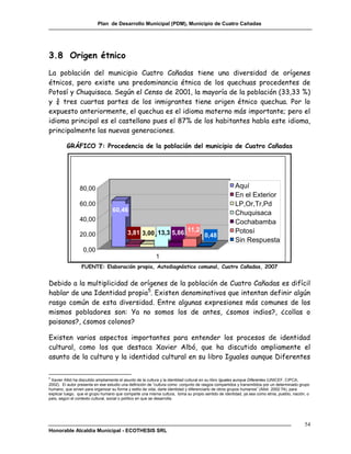 Plan de Desarrollo Municipal (PDM), Municipio de Cuatro Cañadas




3.8 Origen étnico
La población del municipio Cuatro Cañadas tiene una diversidad de orígenes
étnicos, pero existe una predominancia étnica de los quechuas procedentes de
Potosí y Chuquisaca. Según el Censo de 2001, la mayoría de la población (33,33 %)
y ¾ tres cuartas partes de los inmigrantes tiene origen étnico quechua. Por lo
expuesto anteriormente, el quechua es el idioma materno más importante; pero el
idioma principal es el castellano pues el 87% de los habitantes habla este idioma,
principalmente las nuevas generaciones.

         GRÁFICO 7: Procedencia de la población del municipio de Cuatro Cañadas




                80,00                                                                                Aquí
                                                                                                     En el Exterior
                60,00                                                                                LP,Or,Tr,Pd
                                  60,46                                                              Chuquisaca
                40,00                                                                                Cochabamba
                20,00                     3,81 3,00 13,3 5,86 11,2 0,48                              Potosí
                                                                                                     Sin Respuesta
                  0,00
                                                          1
                 FUENTE: Elaboración propia, Autodiagnóstico comunal, Cuatro Cañadas, 2007


Debido a la multiplicidad de orígenes de la población de Cuatro Cañadas es difícil
hablar de una Identidad propia5. Existen denominativos que intentan definir algún
rasgo común de esta diversidad. Entre algunas expresiones más comunes de los
mismos pobladores son: Ya no somos los de antes, ¿somos indios?, ¿collas o
paisanos?, ¿somos colonos?

Existen varios aspectos importantes para entender los procesos de identidad
cultural, como los que destaca Xavier Albó, que ha discutido ampliamente el
asunto de la cultura y la identidad cultural en su libro Iguales aunque Diferentes

5
 Xavier Albó ha discutido ampliamente el asunto de la cultura y la identidad cultural en su libro Iguales aunque Diferentes (UNICEF, CIPCA,
2002). El autor presenta en ese estudio una definición de “cultura como conjunto de rasgos compartidos y transmitidos por un determinado grupo
humano, que sirven para organizar su forma y estilo de vida, darle identidad y diferenciarlo de otros grupos humanos” (Albó 2002:74), para
explicar luego, que el grupo humano que comparte una misma cultura, toma su propio sentido de identidad, ya sea como etnia, pueblo, nación, o
país, según el contexto cultural, social o político en que se desarrolla.




                                                                                                                                           54
Honorable Alcaldía Municipal - ECOTHESIS SRL
 