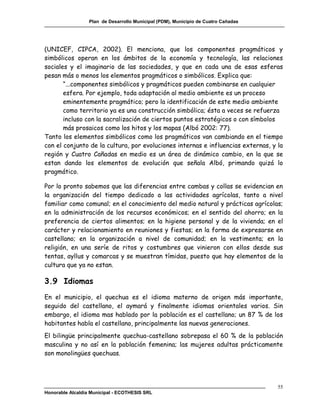 Plan de Desarrollo Municipal (PDM), Municipio de Cuatro Cañadas




(UNICEF, CIPCA, 2002). El menciona, que los componentes pragmáticos y
simbólicos operan en los ámbitos de la economía y tecnología, las relaciones
sociales y el imaginario de las sociedades, y que en cada una de esas esferas
pesan más o menos los elementos pragmáticos o simbólicos. Explica que:
       “...componentes simbólicos y pragmáticos pueden combinarse en cualquier
       esfera. Por ejemplo, toda adaptación al medio ambiente es un proceso
       eminentemente pragmático; pero la identificación de este medio ambiente
       como territorio ya es una construcción simbólica; ésta a veces se refuerza
       incluso con la sacralización de ciertos puntos estratégicos o con símbolos
       más prosaicos como los hitos y los mapas (Albó 2002: 77).
Tanto los elementos simbólicos como los pragmáticos van cambiando en el tiempo
con el conjunto de la cultura, por evoluciones internas e influencias externas, y la
región y Cuatro Cañadas en medio es un área de dinámico cambio, en la que se
estan dando los elementos de evolución que señala Albó, primando quizá lo
pragmático.

Por lo pronto sabemos que las diferencias entre cambas y collas se evidencian en
la organización del tiempo dedicado a las actividades agrícolas, tanto a nivel
familiar como comunal; en el conocimiento del medio natural y prácticas agrícolas;
en la administración de los recursos económicos; en el sentido del ahorro; en la
preferencia de ciertos alimentos; en la higiene personal y de la vivienda; en el
carácter y relacionamiento en reuniones y fiestas; en la forma de expresarse en
castellano; en la organización a nivel de comunidad; en la vestimenta; en la
religión, en una seríe de ritos y costumbres que vinieron con ellos desde sus
tentas, ayllus y comarcas y se muestran tímidas, puesto que hay elementos de la
cultura que ya no estan.

3.9 Idiomas
En el municipio, el quechua es el idioma materno de origen más importante,
seguido del castellano, el aymará y finalmente idiomas orientales varios. Sin
embargo, el idioma mas hablado por la población es el castellano; un 87 % de los
habitantes habla el castellano, principalmente las nuevas generaciones.
El bilingüe principalmente quechua-castellano sobrepasa el 60 % de la población
masculina y no así en la población femenina; las mujeres adultas prácticamente
son monolingües quechuas.




                                                                                    55
Honorable Alcaldía Municipal - ECOTHESIS SRL
 