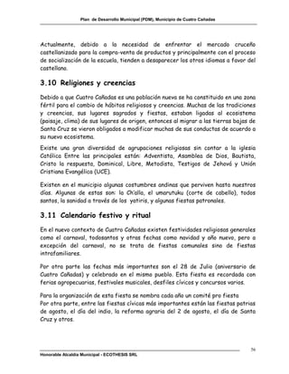 Plan de Desarrollo Municipal (PDM), Municipio de Cuatro Cañadas




Actualmente, debido a la necesidad de enfrentar el mercado cruceño
castellanizado para la compra-venta de productos y principalmente con el proceso
de socialización de la escuela, tienden a desaparecer los otros idiomas a favor del
castellano.

3.10 Religiones y creencias
Debido a que Cuatro Cañadas es una población nueva se ha constituido en una zona
fértil para el cambio de hábitos religiosos y creencias. Muchas de las tradiciones
y creencias, sus lugares sagrados y fiestas, estaban ligadas al ecosistema
(paisaje, clima) de sus lugares de origen, entonces al migrar a las tierras bajas de
Santa Cruz se vieron obligados a modificar muchas de sus conductas de acuerdo a
su nuevo ecosistema.
Existe una gran diversidad de agrupaciones religiosas sin contar a la iglesia
Católica Entre las principales están: Adventista, Asamblea de Dios, Bautista,
Cristo la respuesta, Dominical, Libre, Metodista, Testigos de Jehová y Unión
Cristiana Evangélica (UCE).

Existen en el municipio algunas costumbres andinas que perviven hasta nuestros
días. Algunas de estas son: la Ch’alla, el umarutuku (corte de cabello), todos
santos, la sanidad a través de los yatiris, y algunas fiestas patronales.

3.11 Calendario festivo y ritual
En el nuevo contexto de Cuatro Cañadas existen festividades religiosas generales
como el carnaval, todosantos y otras fechas como navidad y año nuevo, pero a
excepción del carnaval, no se trata de fiestas comunales sino de fiestas
intrafamiliares.

Por otra parte las fechas más importantes son el 28 de Julio (aniversario de
Cuatro Cañadas) y celebrado en el mismo pueblo. Esta fiesta es recordada con
ferias agropecuarias, festivales musicales, desfiles cívicos y concursos varios.

Para la organización de esta fiesta se nombra cada año un comité pro fiesta
Por otra parte, entre las fiestas cívicas más importantes están las fiestas patrias
de agosto, el día del indio, la reforma agraria del 2 de agosto, el día de Santa
Cruz y otros.




                                                                                    56
Honorable Alcaldía Municipal - ECOTHESIS SRL
 