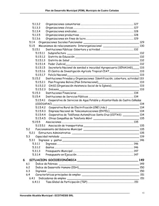 Plan de Desarrollo Municipal (PDM), Municipio de Cuatro Cañadas




            5.1.3.2     Organizaciones comunitarias ................................................................................. 127
            5.1.3.3     Organizaciones cívicas ............................................................................................ 127
            5.1.3.4     Organizaciones sindicales ....................................................................................... 128
            5.1.3.5     Organizaciones productivas ................................................................................... 128
            5.1.3.6     Organizaciones sin fines de lucro ......................................................................... 129
         5.1.4 Organizaciones Sociales Funcionales __________________________________ 129
         5.1.5 Mecanismos de relacionamiento Interorganizacional ______________________ 130
            5.1.5.1     Instituciones Públicas: Cobertura y actividad ................................................... 132
               5.1.5.1.1 Subprefectura ____________________________________________ 132
               5.1.5.1.2 Distrito de Educación _______________________________________ 132
               5.1.5.1.3 Distrito de Salud __________________________________________ 132
               5.1.5.1.4 Poder Judicial_____________________________________________ 132
               5.1.5.1.5 Secretaría Nacional de sanidad e inocuidad Agropecuaria (SENASAG)____ 133
               5.1.5.1.6 El Centro de Investigación Agrícola Tropical CIAT __________________ 133
               5.1.5.1.7 Policía Nacional ____________________________________________ 133
            5.1.5.2     Instituciones Privadas y Organizaciones: Identificación, cobertura, actividad 133
               5.1.5.2.1 Plan Programa Bolivia (Plan Internacional) _________________________ 133
               5.1.5.2.2 OASI (Organización Asistencia Social de la Iglesia) _________________ 133
               5.1.5.2.3 Diócesis _________________________________________________ 133
            5.1.5.3     Instituciones Financieras ....................................................................................... 134
            5.1.5.4     Instituciones de Servicios Públicos ..................................................................... 134
               5.1.5.4.1 Cooperativa de Servicios de Agua Potable y Alcantarillado de Cuatro Cañadas
               (COOSAPAC) _____________________________________________________ 134
               5.1.5.4.2 Cooperativa Rural de Electrificación (CRE Ltda.) ___________________ 134
               5.1.5.4.3 Empresa Nacional de Telecomunicaciones (ENTEL) __________________ 134
               5.1.5.4.4 Cooperativa de Teléfonos Automáticos Santa Cruz (COTAS) __________ 134
               5.1.5.4.5 Otras Compañías de Telefonía Móvil ____________________________ 135
            5.1.5.5     Asociaciones .............................................................................................................. 135
               5.1.5.5.1 Asociación de transportistas __________________________________ 135
      5.2      Funcionamiento del Gobierno Municipal __________________________________ 135
         5.2.1 Estructura Administrativa _________________________________________ 135
      5.3      Capacidad instalada ________________________________________________ 139
         5.3.1 Ingresos y gastos _______________________________________________ 146
            5.3.1.1     Ingresos ..................................................................................................................... 146
            5.3.1.2     Gastos ......................................................................................................................... 146
            5.3.1.3     Presupuesto Municipal ............................................................................................. 147
            5.3.1.4     Presupuesto en Ejecución ....................................................................................... 147

  6      SITUACION SOCIOECONÓMICA __________________________________ 149
      6.1      Índice de Pobreza _________________________________________________ 149
      6.2      Índice de Desarrollo Humano (IDH)_____________________________________ 150
      6.3      Ingresos ________________________________________________________ 150
      6.4      Características principales de empleo ___________________________________ 151
         6.4.1 Indicadores de empleo ____________________________________________ 151
            6.4.1.1    Tasa Global de Participación (TGP) ....................................................................... 151



                                                                                                                                                         vi
Honorable Alcaldía Municipal - ECOTHESIS SRL
 